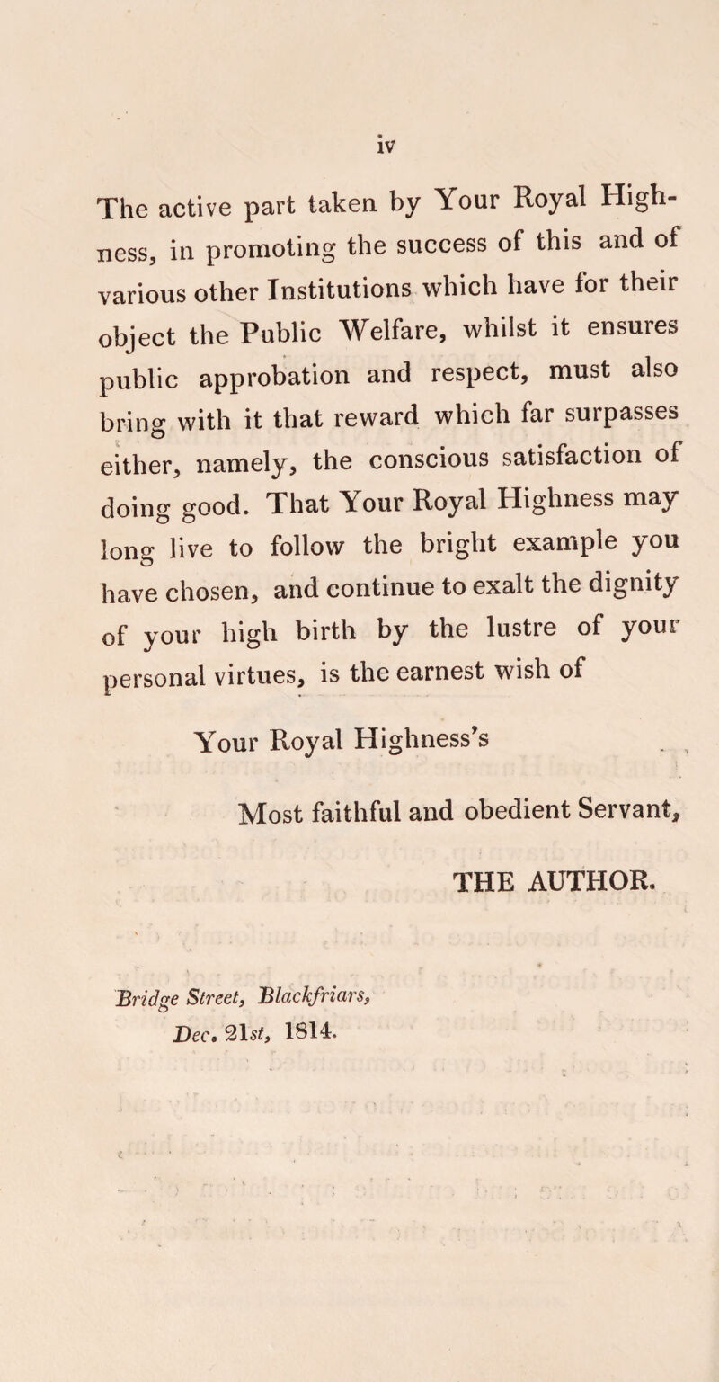 The active part taken by Your Royal High¬ ness, in promoting the success of this and of various other Institutions which have for their object the Public Welfare, whilst it ensures public approbation and respect, must also bring with it that reward which far surpasses either, namely, the conscious satisfaction of doing good. That Your Royal Highness may long live to follow the bright example you have chosen, and continue to exalt the dignity of your high birth by the lustre of your personal virtues, is the earnest wish of Your Royal Highness’s l Most faithful and obedient Servant, THE AUTHOR. Bridge Street, Blackfriars, Dec. 1814.