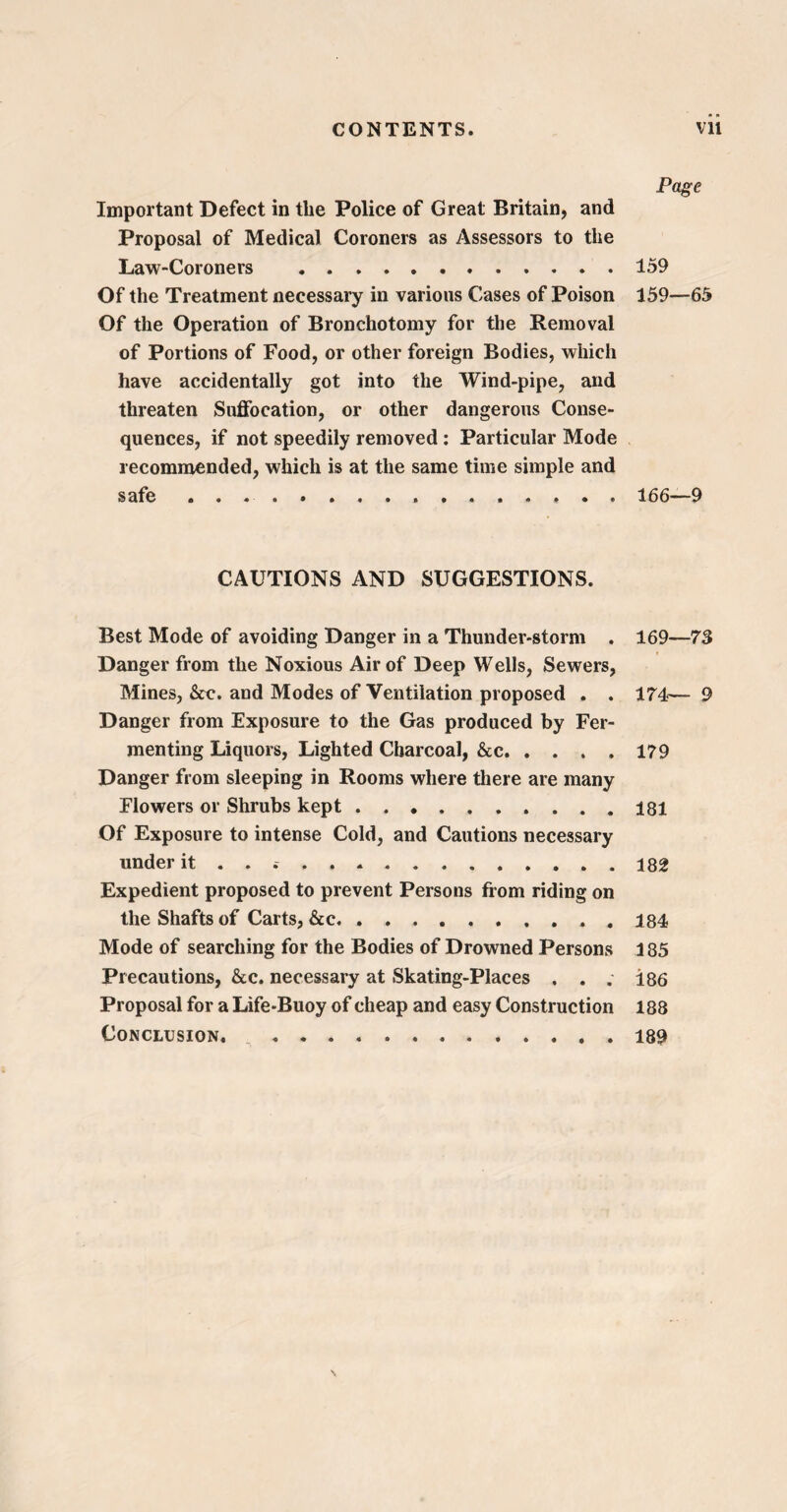 Page Important Defect in the Police of Great Britain, and Proposal of Medical Coroners as Assessors to the Law-Coroners .159 Of the Treatment necessary in various Cases of Poison 159—65 Of the Operation of Bronchotomy for the Removal of Portions of Food, or other foreign Bodies, which have accidentally got into the Wind-pipe, and threaten Suffocation, or other dangerous Conse¬ quences, if not speedily removed : Particular Mode recommended, which is at the same time simple and safe ... 166—9 CAUTIONS AND SUGGESTIONS. Best Mode of avoiding Danger in a Thunder-storm . Danger from the Noxious Air of Deep Wells, Sewers, Mines, &c. and Modes of Ventilation proposed . . Danger from Exposure to the Gas produced by Fer¬ menting Liquors, Lighted Charcoal, &c. Danger from sleeping in Rooms where there are many Flowers or Shrubs kept. Of Exposure to intense Cold, and Cautions necessary under it . . .. Expedient proposed to prevent Persons from riding on the Shafts of Carts, &c.. , Mode of searching for the Bodies of Drowned Persons Precautions, &c. necessary at Skating-Places . . . Proposal for a Life-Buoy of cheap and easy Construction Conclusion. . 169—73 174— 9 179 181 182 184 185 186 188 189