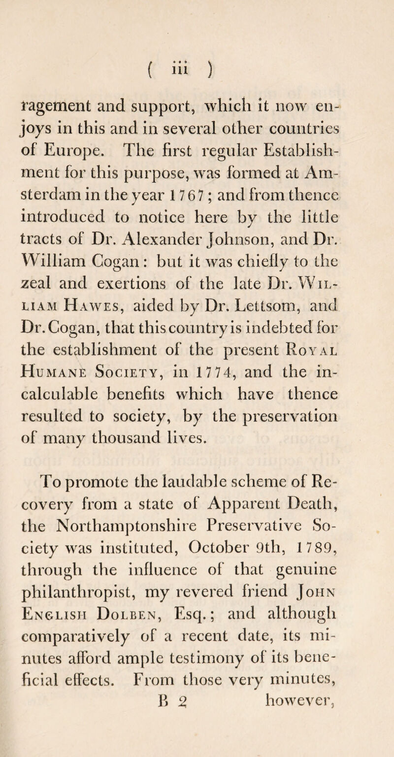 lagement and support, which it now en¬ joys in this and in several other countries of Europe. The first regular Establish¬ ment for this purpose, was formed at Am¬ sterdam in the year 1 767 ; and from thence introduced to notice here by the little tracts of Dr. Alexander Johnson, and Dr. William Cogan : but it was chiefly to the zeal and exertions of the late Dr. Wil¬ liam H awes, aided by Dr. Lettsom, and Dr. Cogan, that this country is indebted for the establishment of the present Royal Humane Society, in 1 7 74, and the in¬ calculable benefits which have thence resulted to society, by the preservation of many thousand lives. To promote the laudable scheme of Re¬ covery from a state of Apparent Death, the Northamptonshire Preservative So¬ ciety was instituted, October 9th, 1 7 89, through the influence of that genuine philanthropist, my revered friend John English Dolben, Esq.; and although comparatively of a recent date, its mi¬ nutes afford ample testimony of its bene¬ ficial effects. From those very minutes, B % however,