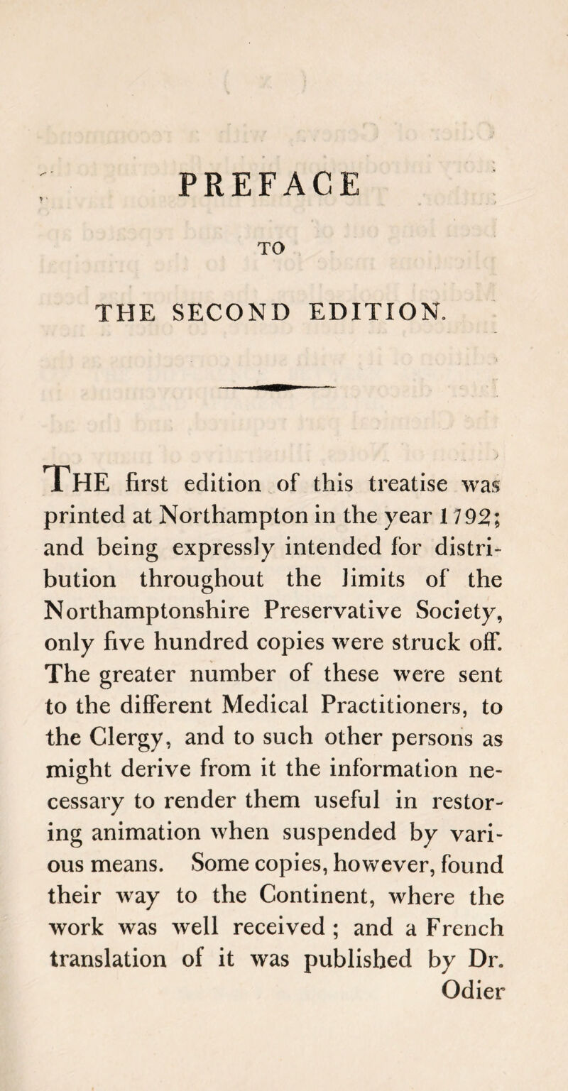 PREFACE TO THE SECOND EDITION. The first edition of this treatise was printed at Northampton in the year 1792; and being expressly intended for distri¬ bution throughout the limits of the Northamptonshire Preservative Society, only five hundred copies were struck off. The greater number of these were sent to the different Medical Practitioners, to the Clergy, and to such other persons as might derive from it the information ne¬ cessary to render them useful in restor¬ ing animation when suspended by vari¬ ous means. Some copies, however, found their way to the Continent, where the work was well received ; and a French translation of it was published by Dr. Odier