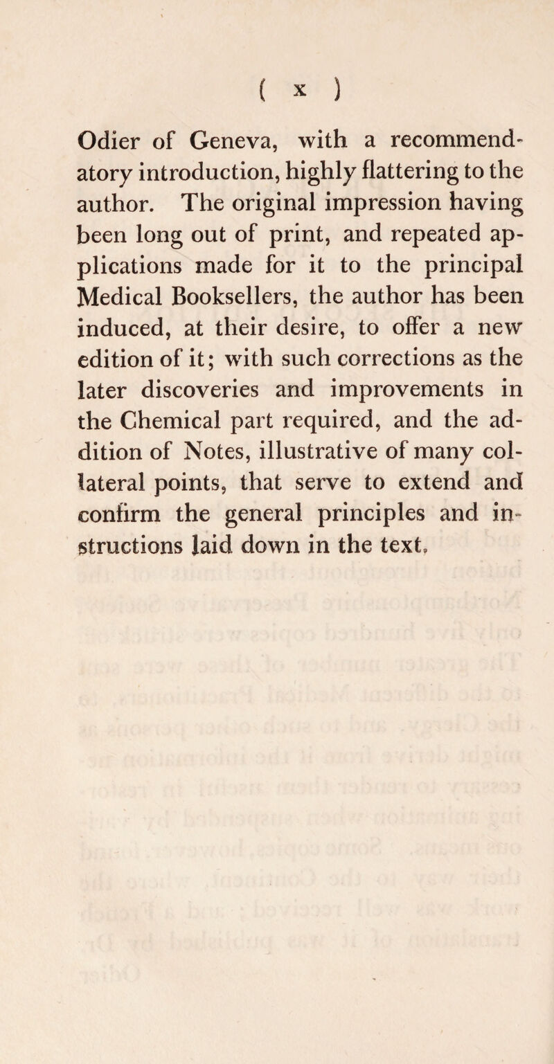 Odier of Geneva, with a recommend¬ atory introduction, highly flattering to the author. The original impression having been long out of print, and repeated ap¬ plications made for it to the principal Medical Booksellers, the author has been induced, at their desire, to offer a new edition of it; with such corrections as the later discoveries and improvements in the Chemical part required, and the ad¬ dition of Notes, illustrative of many col¬ lateral points, that serve to extend and confirm the general principles and in¬ structions laid down in the text.