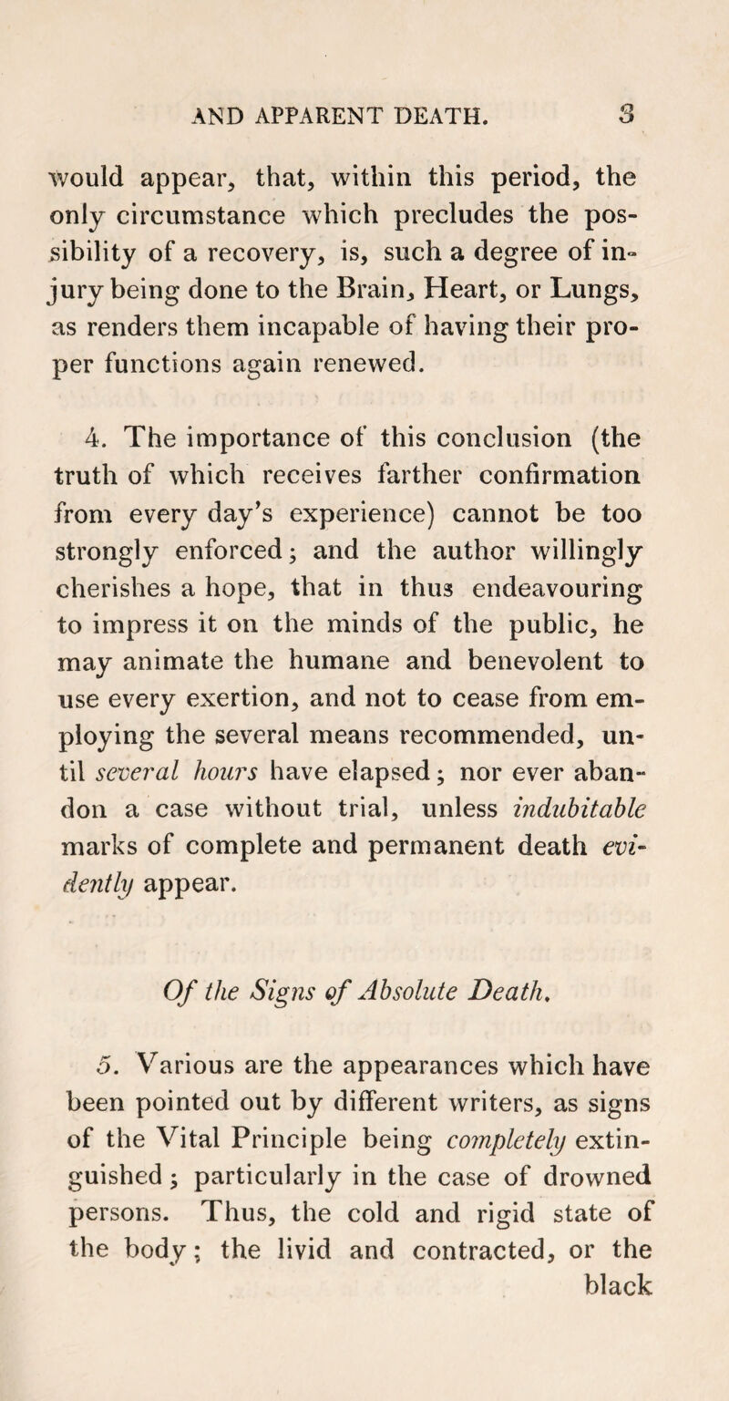 would appear, that, within this period, the only circumstance which precludes the pos¬ sibility of a recovery, is, such a degree of in- jury being done to the Brain, Heart, or Lungs, as renders them incapable of having their pro¬ per functions again renewed. 4. The importance of this conclusion (the truth of which receives farther confirmation from every day’s experience) cannot be too strongly enforced; and the author willingly cherishes a hope, that in thus endeavouring to impress it on the minds of the public, he may animate the humane and benevolent to use every exertion, and not to cease from em¬ ploying the several means recommended, un¬ til several hours have elapsed; nor ever aban- don a case without trial, unless indubitable marks of complete and permanent death evi¬ dently appear. Of the Signs of Absolute Death. 5. Various are the appearances which have been pointed out by different writers, as signs of the Vital Principle being completely extin¬ guished ; particularly in the case of drowned persons. Thus, the cold and rigid state of the body; the livid and contracted, or the black