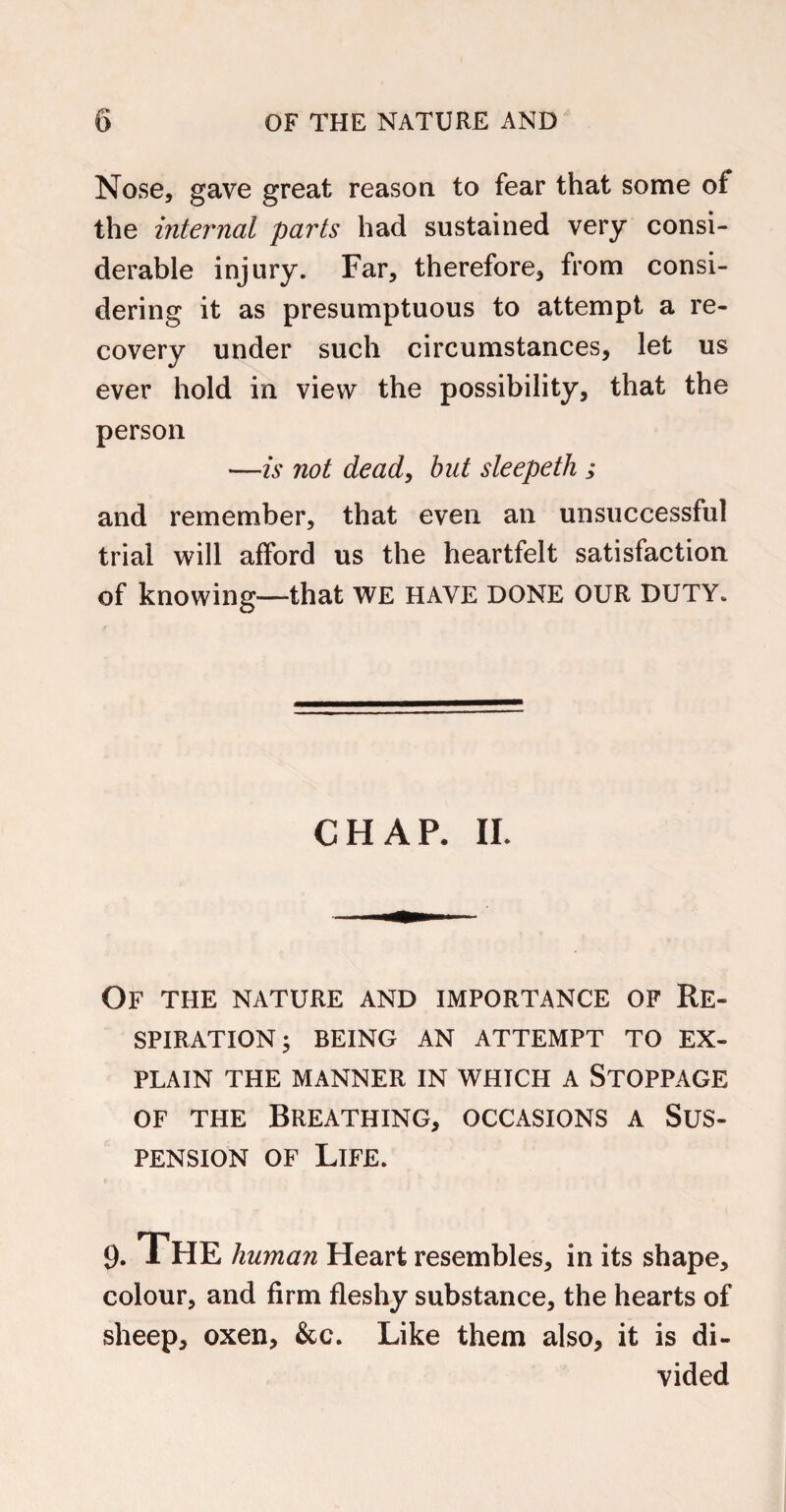 Nose, gave great reason to fear that some of the internal parts had sustained very consi¬ derable injury. Far, therefore, from consi¬ dering it as presumptuous to attempt a re¬ covery under such circumstances, let us ever hold in view the possibility, that the person —is not dead, but sleepeth ; and remember, that even an unsuccessful trial will afford us the heartfelt satisfaction of knowing—that WE HAVE DONE OUR DUTY. CHAP. II. Of the nature and importance of Re¬ spiration ; BEING AN ATTEMPT TO EX¬ PLAIN THE MANNER IN WHICH A STOPPAGE of the Breathing, occasions a Sus¬ pension of Life. 9. The human Heart resembles, in its shape, colour, and firm fleshy substance, the hearts of sheep, oxen, &c. Like them also, it is di¬ vided