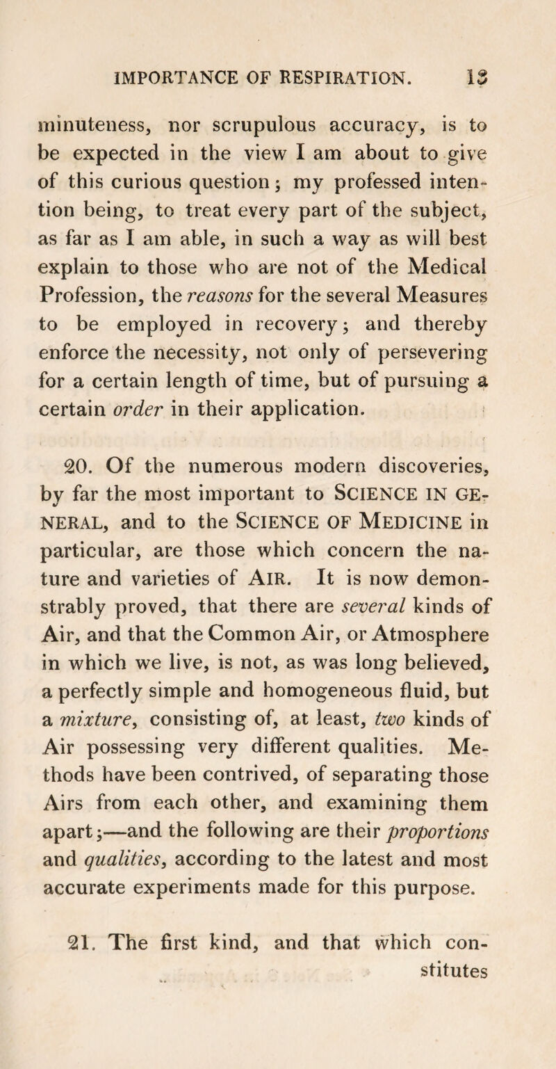 minuteness, nor scrupulous accuracy, is to be expected in the view I am about to give of this curious question; my professed inten¬ tion being, to treat every part of the subject, as far as I am able, in such a way as will best explain to those who are not of the Medical Profession, the reasons for the several Measures to be employed in recovery; and thereby enforce the necessity, not only of persevering for a certain length of time, but of pursuing a certain order in their application. 20. Of the numerous modern discoveries, by far the most important to SCIENCE IN GE¬ NERAL, and to the SCIENCE OF MEDICINE in particular, are those which concern the na¬ ture and varieties of Air. It is now demon¬ strably proved, that there are several kinds of Air, and that the Common Air, or Atmosphere in which we live, is not, as was long believed, a perfectly simple and homogeneous fluid, but a mixture, consisting of, at least, two kinds of Air possessing very different qualities. Me¬ thods have been contrived, of separating those Airs from each other, and examining them apart;—and the following are their proportions and qualities, according to the latest and most accurate experiments made for this purpose. 21. The first kind, and that which con¬ stitutes
