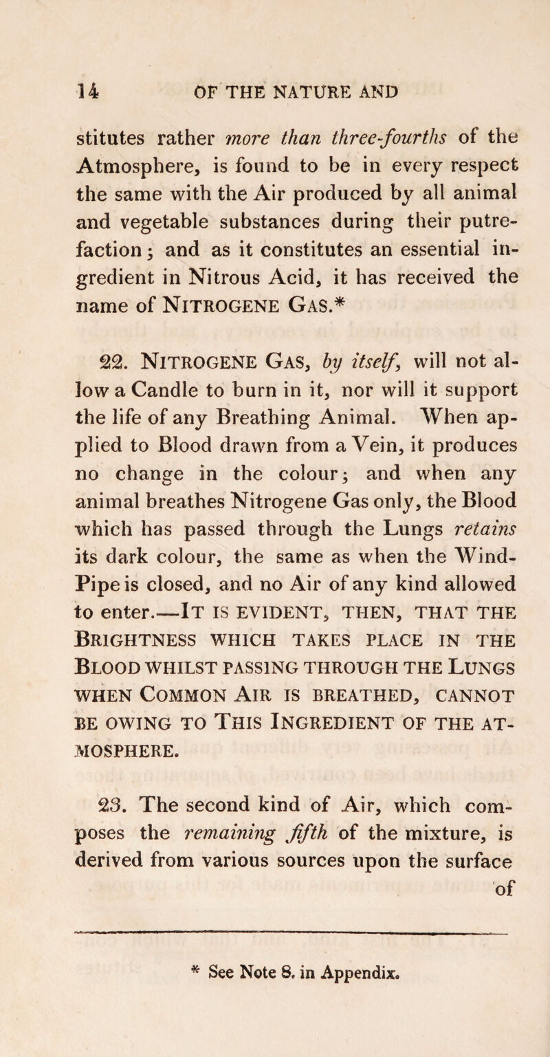 stitutes rather more than three-fourths of the Atmosphere, is found to be in every respect the same with the Air produced by all animal and vegetable substances during their putre¬ faction ; and as it constitutes an essential in¬ gredient in Nitrous Acid, it has received the name of Nitrogene Gas.* Nitrogene Gas, by itself will not al¬ low a Candle to burn in it, nor will it support the life of any Breathing Animal. When ap¬ plied to Blood drawn from a Vein, it produces no change in the colour; and when any animal breathes Nitrogene Gas only, the Blood which has passed through the Lungs retains its dark colour, the same as when the Wind- Pipe is closed, and no Air of any kind allowed to enter.—It is evident, then, that the Brightness which takes place in the Blood whilst passing through the Lungs when Common Air is breathed, cannot be owing to This Ingredient of the at¬ mosphere. S3. The second kind of Air, which com¬ poses the remaining fifth of the mixture, is derived from various sources upon the surface of