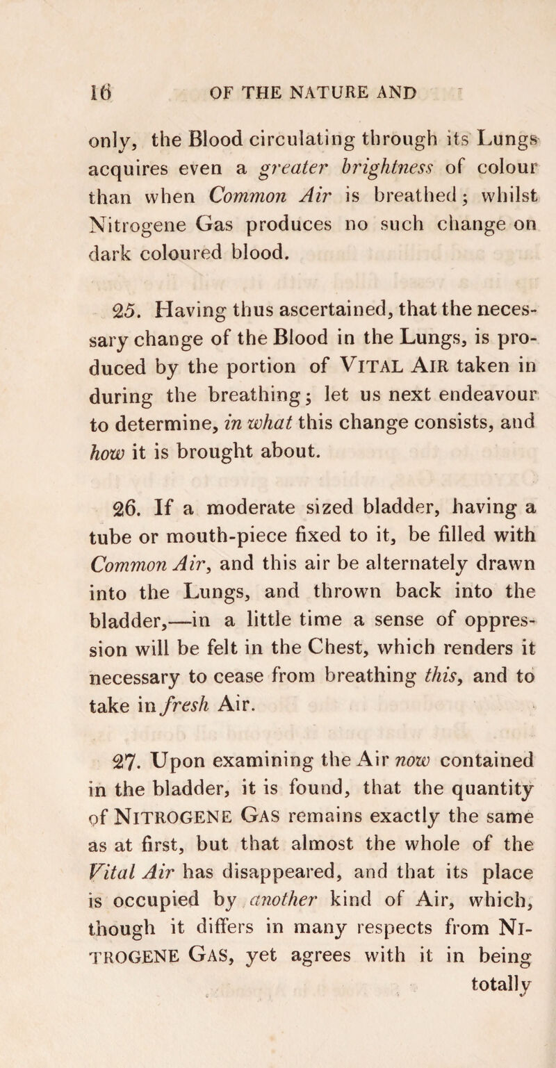 only, the Blood circulating through its Lungs acquires even a greater brightness of colour than when Common Air is breathed; whilst Nitrogene Gas produces no such change on dark coloured blood. 25. Having thus ascertained, that the neces¬ sary change of the Blood in the Lungs, is pro¬ duced by the portion of Vital Air taken in during the breathing; let us next endeavour to determine, in what this change consists, and how it is brought about. 26. If a moderate sized bladder, having a tube or mouth-piece fixed to it, be filled with Common Air, and this air be alternately drawn into the Lungs, and thrown back into the bladder,—in a little time a sense of oppres¬ sion will be felt in the Chest, which renders it necessary to cease from breathing this, and to take in fresh Air. 27. Upon examining the Air now contained in the bladder, it is found, that the quantity of NlTROGENE Gas remains exactly the same as at first, but that almost the whole of the Vital Air has disappeared, and that its place is occupied by another kind of Air, which, though it differs in many respects from Nl¬ TROGENE Gas, yet agrees with it in being totally