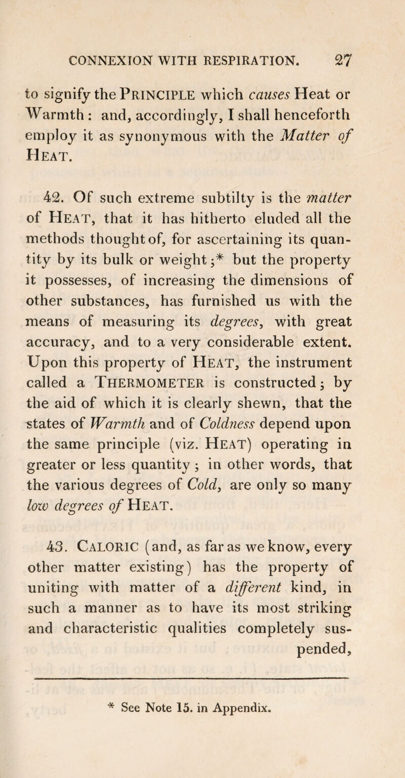 to signify the Principle which causes Heat or Warmth : and, accordingly, I shah henceforth employ it as synonymous with the Matter of Heat. 42. Of such extreme subtilty is the matter of Heat, that it has hitherto eluded all the methods thought of, for ascertaining its quan¬ tity by its bulk or weight but the property it possesses, of increasing the dimensions of other substances, has furnished us with the means of measuring its degrees, with great accuracy, and to a very considerable extent. Upon this property of Heat, the instrument called a THERMOMETER is constructed; by the aid of which it is clearly shewn, that the states of Warmth and of Cold?iess depend upon the same principle (viz. Heat) operating in greater or less quantity ; in other words, that the various degrees of Cold, are only so many low degrees of Heat. 43. Caloric (and, as far as we know, every other matter existing) has the property of uniting with matter of a different kind, in such a manner as to have its most striking and characteristic qualities completely sus¬ pended.