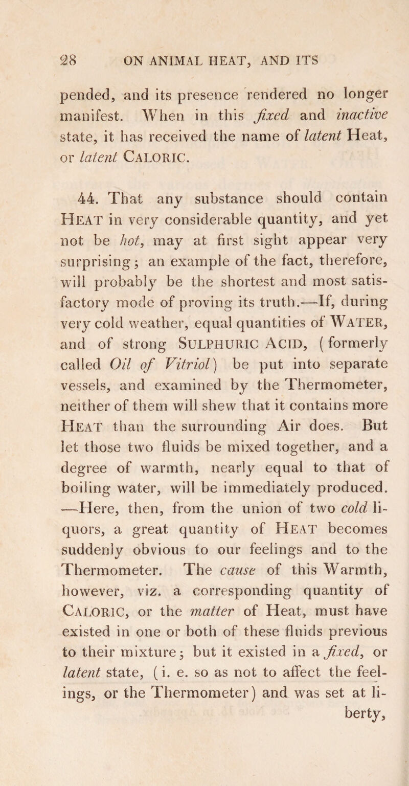 pended, and its presence rendered no longer manifest. When in this fixed and inactive state, it has received the name of latent Heat, or latent Caloric. 44. That any substance should contain Heat in very considerable quantity, and yet not be hot, may at first sight appear very surprising; an example of the fact, therefore, will probably be the shortest and most satis¬ factory mode of proving its truth.—If, during very cold weather, equal quantities of WATER, and of strong SULPHURIC ACID, (formerly called Oil of Vitriol) be put into separate vessels, and examined by the Thermometer, neither of them will shew that it contains more Heat than the surrounding Air does. But let those two fluids be mixed together, and a degree of warmth, nearly equal to that of boiling water, will be immediately produced. —Here, then, from the union of two cold li¬ quors, a great quantity of FI EAT becomes suddenly obvious to our feelings and to the Thermometer. The cause of this Warmth, however, viz. a corresponding quantity of Caloric, or the matter of Heat, must have existed in one or both of these fluids previous to their mixture; but it existed in a fixed, or latent state, (i. e. so as not to affect the feel¬ ings, or the Thermometer) and was set at li- berty.