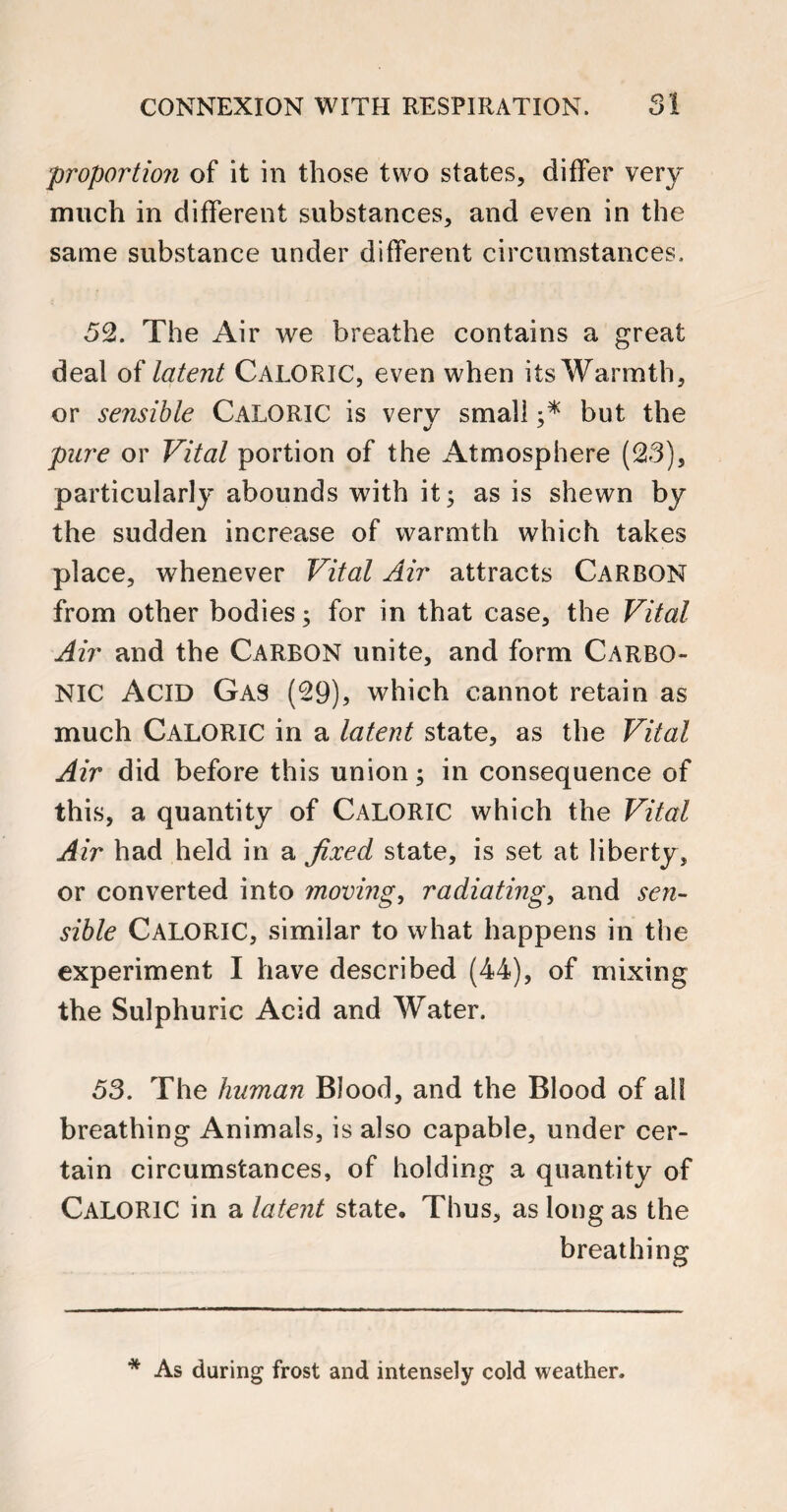 proportion of it in those two states, differ very much in different substances, and even in the same substance under different circumstances. 52. The Air we breathe contains a great deal of latent CALORIC, even when its Warmth, or sensible CALORIC is very small but the pure or Vital portion of the Atmosphere (23), particularly abounds with it; as is shewn by the sudden increase of warmth which takes place, whenever Vital Air attracts Carbon from other bodies; for in that case, the Vital Air and the Carbon unite, and form Carbo¬ nic Acid Gas (29), which cannot retain as much Caloric in a latent state, as the Vital Air did before this union; in consequence of this, a quantity of CALORIC which the Vital Air had held in a fixed state, is set at liberty, or converted into moving, radiating, and sen¬ sible CALORIC, similar to what happens in the experiment I have described (44), of mixing the Sulphuric Acid and Water. 53. The human Blood, and the Blood of all breathing Animals, is also capable, under cer¬ tain circumstances, of holding a quantity of CALORIC in a latent state. Thus, as long as the breathing * As daring frost and intensely cold weather.