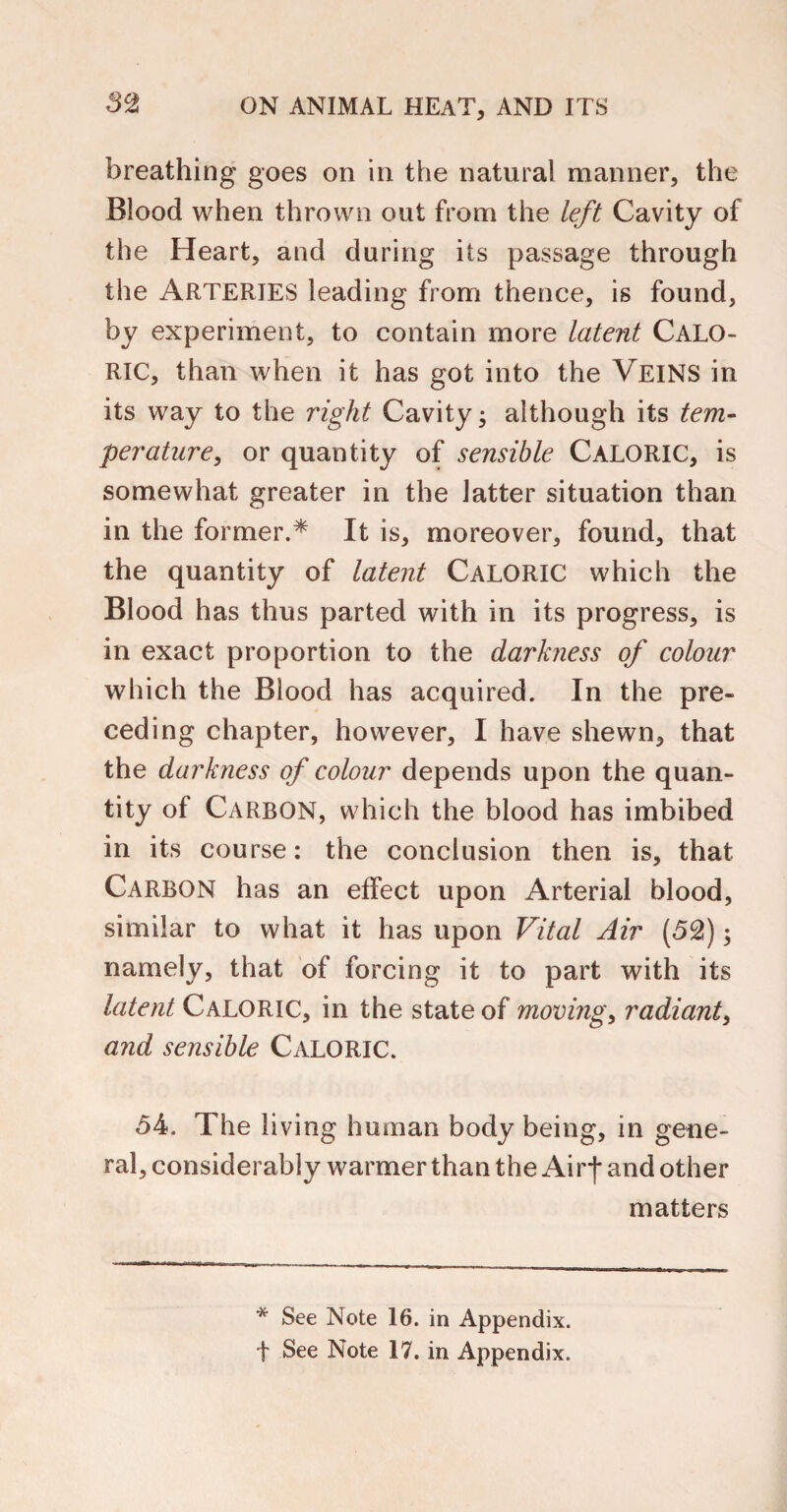 breathing goes on in the natural manner, the Blood when thrown out from the left Cavity of the Heart, and during its passage through the Arteries leading from thence, is found, by experiment, to contain more latent CALO¬ RIC, than when it has got into the VEINS in its way to the right Cavity; although its tem¬ perature, or quantity of sensible CALORIC, is somewhat greater in the latter situation than in the former.* It is, moreover, found, that the quantity of latent CALORIC which the Blood has thus parted with in its progress, is in exact proportion to the darkness of colour which the Blood has acquired. In the pre¬ ceding chapter, however, I have shewn, that the darkness of colour depends upon the quan¬ tity of Carbon, which the blood has imbibed in its course: the conclusion then is, that Carbon has an effect upon Arterial blood, similar to what it has upon Vital Air (52); namely, that of forcing it to part with its latent Caloric, in the state of moving, radiant, and sensible Caloric. 54. The living human body being, in gene¬ ral, considerably warmer than the Airf and other matters * See Note 16. in Appendix, f See Note 17. in Appendix.