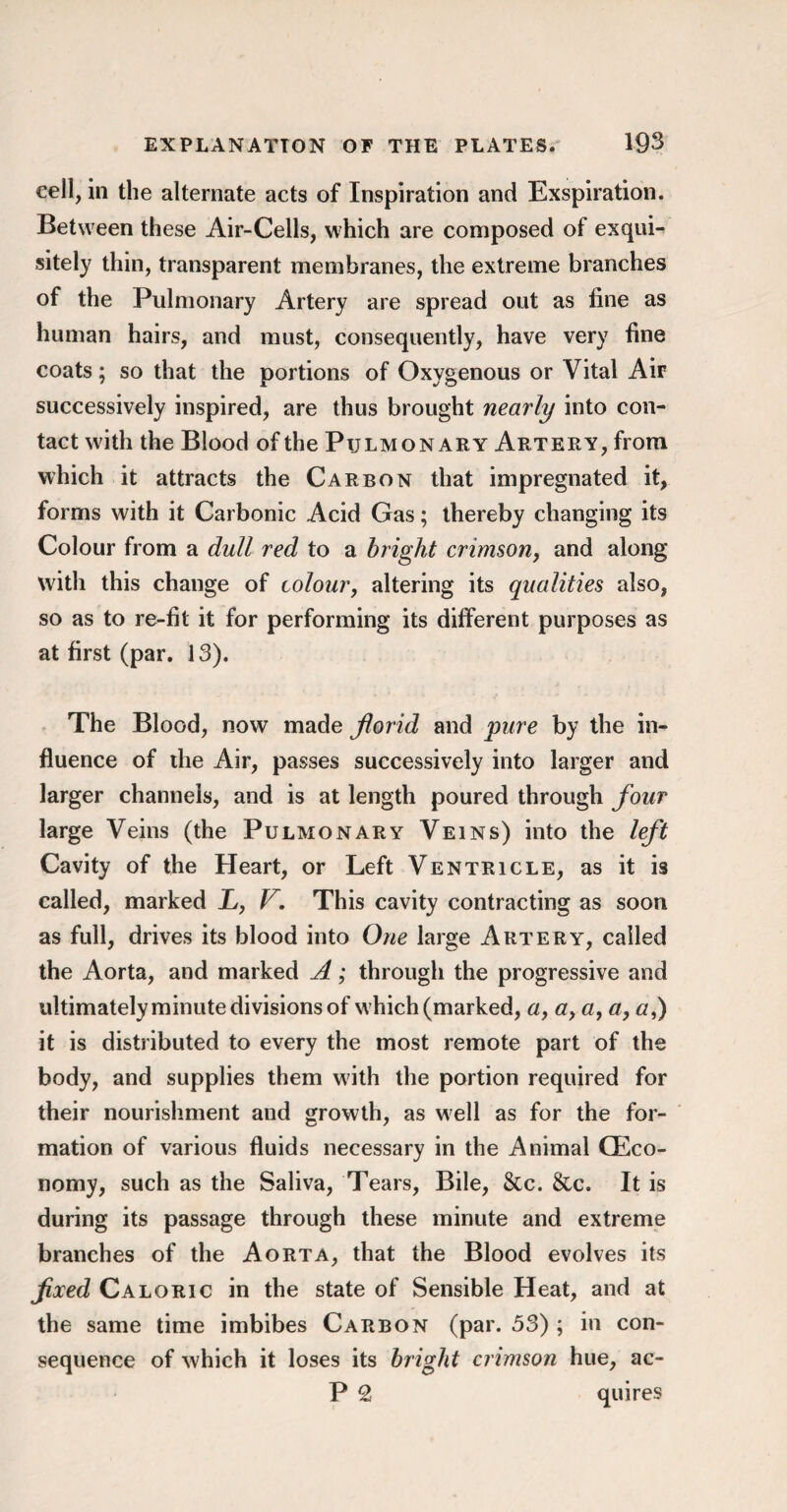 cell, in the alternate acts of Inspiration and Exspiration. Between these Air-Cells, which are composed of exqui¬ sitely thin, transparent membranes, the extreme branches of the Pulmonary Artery are spread out as fine as human hairs, and must, consequently, have very fine coats; so that the portions of Oxygenous or Vital Air successively inspired, are thus brought nearly into con¬ tact with the Blood of the Pulmonary Artery, from which it attracts the Carbon that impregnated it, forms with it Carbonic Acid Gas; thereby changing its Colour from a dull red to a bright crimson, and along with this change of colour, altering its qualities also, so as to re-fit it for performing its different purposes as at first (par. 13). The Blood, now made florid and pure by the in¬ fluence of die Air, passes successively into larger and larger channels, and is at length poured through four large Veins (the Pulmonary Veins) into the left Cavity of the Heart, or Left Ventricle, as it is called, marked L, V. This cavity contracting as soon as full, drives its blood into One large Artery, called the Aorta, and marked A; through the progressive and ultimately minute divisions of which (marked, a, a> a, a, g,) it is distributed to every the most remote part of the body, and supplies them with the portion required for their nourishment and growth, as well as for the for¬ mation of various fluids necessary in the Animal (Eco¬ nomy, such as the Saliva, Tears, Bile, 8tc. &c. It is during its passage through these minute and extreme branches of the Aorta, that the Blood evolves its fixed Caloric in the state of Sensible Heat, and at the same time imbibes Carbon (par. 53) ; in con¬ sequence of which it loses its bright crimson hue, ac- P 2 quires