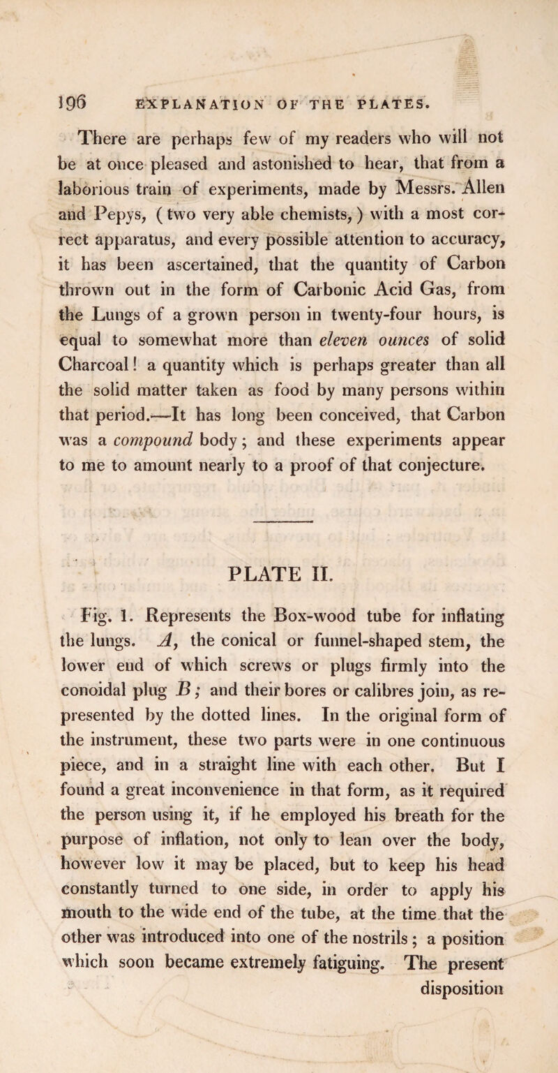 There are perhaps few of my readers who will not be at once pleased and astonished to hear, that from a laborious train of experiments, made by Messrs. Allen and Pepys, (two very able chemists,) with a most cor* rect apparatus, and every possible attention to accuracy, it has been ascertained, that the quantity of Carbon thrown out in the form of Carbonic Acid Gas, from the Lungs of a grown person in twenty-four hours, is equal to somewhat more than eleven ounces of solid Charcoal! a quantity which is perhaps greater than all the solid matter taken as food by many persons within that period.—It has long been conceived, that Carbon was a compound body; and these experiments appear to me to amount nearly to a proof of that conjecture. PLATE II. Fig. 1. Represents the Box-wood tube for inflating the lungs. A, the conical or funnel-shaped stem, the lower end of which screws or plugs firmly into the conoidal plug B; and their bores or calibres join, as re¬ presented by the dotted lines. In the original form of the instrument, these tw^o parts were in one continuous piece, and in a straight line with each other. But I found a great inconvenience in that form, as it required the person using it, if he employed his breath for the purpose of inflation, not only to lean over the body, however low it may be placed, but to keep his head constantly turned to one side, in order to apply his mouth to the wide end of the tube, at the time that the other w^as introduced into one of the nostrils; a position which soon became extremely fatiguing. The present disposition