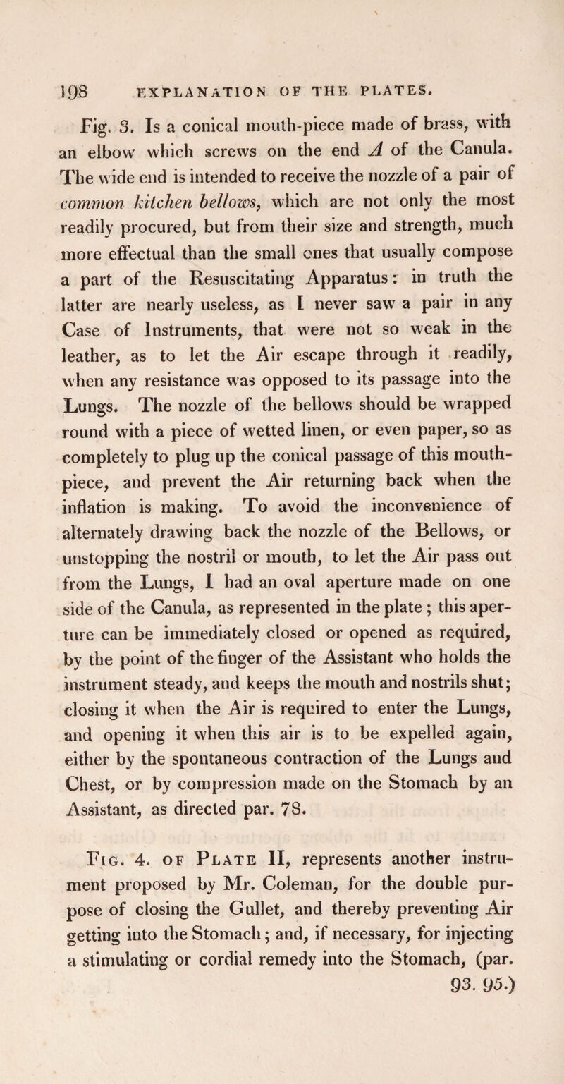 Fig. 3. Is a conical mouth-piece made of brass, with an elbow which screws on the end A of the Canula. The w ide end is intended to receive the nozzle of a pair of common kitchen bellows, which are not only the most readily procured, but from their size and strength, much more effectual than the small ones that usually compose a part of the Resuscitating Apparatus: in truth the latter are nearly useless, as I never saw a pair in any Case of Instruments, that w^ere not so weak in the leather, as to let the Air escape through it readily, when any resistance was opposed to its passage into the Lungs. The nozzle of the bellows should be wrapped round with a piece of wetted linen, or even paper, so as completely to plug up the conical passage of this mouth¬ piece, and prevent the Air returning back when the inflation is making. To avoid the inconvenience of alternately drawing back the nozzle of the Bellows, or unstopping the nostril or mouth, to let the Air pass out from the Lungs, I had an oval aperture made on one side of the Canula, as represented in the plate ; this aper¬ ture can be immediately closed or opened as required, by the point of the finger of the Assistant who holds the instrument steady, and keeps the mouth and nostrils shut; closing it when the Air is required to enter the Lungs, and opening it when this air is to be expelled again, either by the spontaneous contraction of the Lungs and Chest, or by compression made on the Stomach by an Assistant, as directed par. 78. Fig. 4. of Plate II, represents another instru¬ ment proposed by Mr. Coleman, for the double pur¬ pose of closing the Gullet, and thereby preventing Air getting into the Stomach; and, if necessary, for injecting a stimulating or cordial remedy into the Stomach, (par. 93. 95.)