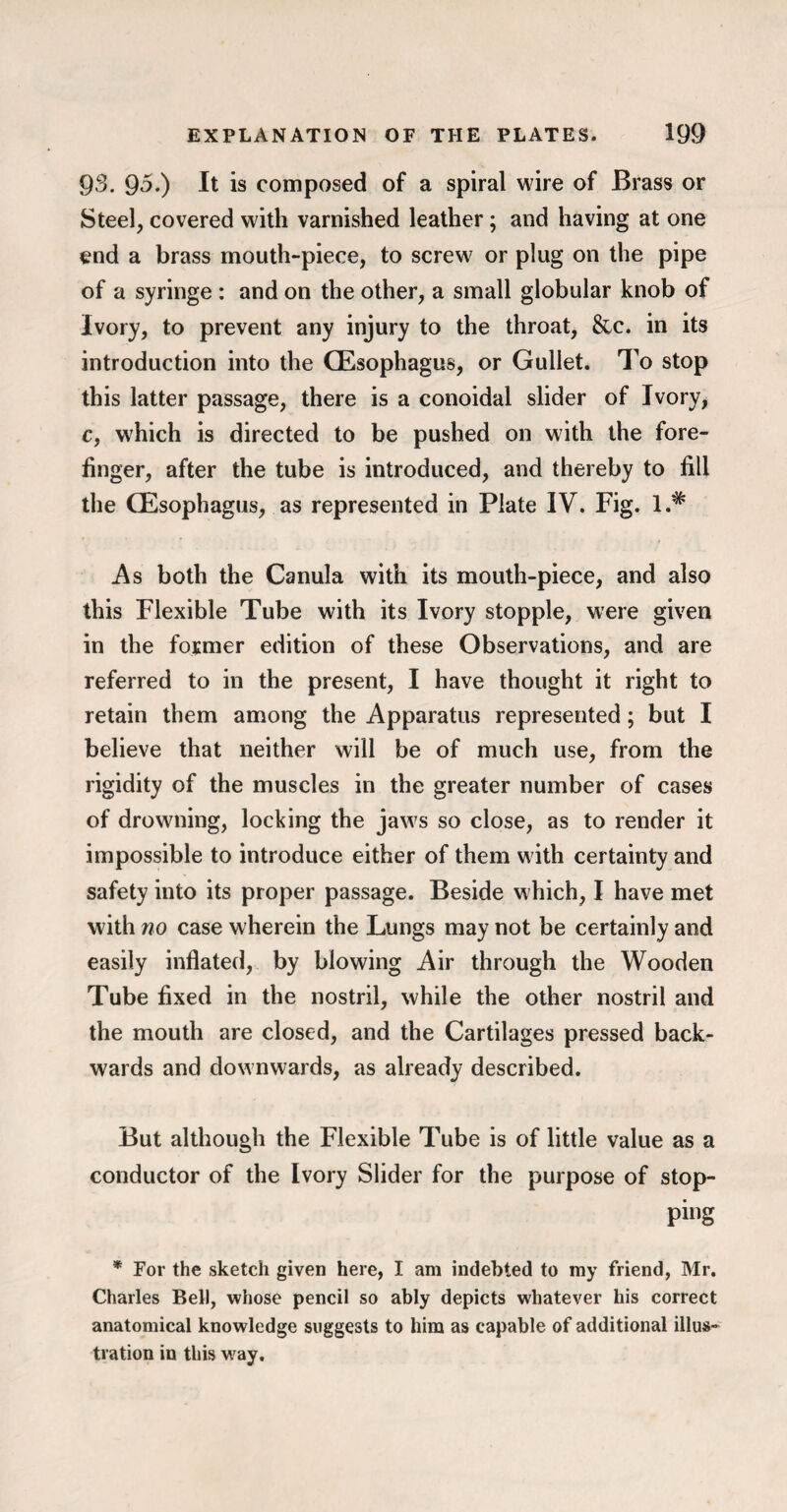 93. 95.) It is composed of a spiral wire of Brass or Steel, covered with varnished leather; and having at one end a brass mouth-piece, to screw or plug on the pipe of a syringe : and on the other, a small globular knob of Ivory, to prevent any injury to the throat, &c. in its introduction into the (Esophagus, or Gullet. To stop this latter passage, there is a conoidal slider of Ivory, c, which is directed to be pushed on with the fore¬ finger, after the tube is introduced, and thereby to fill the (Esophagus, as represented in Plate IV. Fig. l.# As both the Canula with its mouth-piece, and also this Flexible Tube with its Ivory stopple, were given in the former edition of these Observations, and are referred to in the present, I have thought it right to retain them among the Apparatus represented; but I believe that neither will be of much use, from the rigidity of the muscles in the greater number of cases of drowning, locking the jaws so close, as to render it impossible to introduce either of them with certainty and safety into its proper passage. Beside which, I have met with no case wherein the Lungs may not be certainly and easily inflated, by blowing Air through the Wooden Tube fixed in the nostril, while the other nostril and the mouth are closed, and the Cartilages pressed back¬ wards and downwards, as already described. But although the Flexible Tube is of little value as a conductor of the Ivory Slider for the purpose of stop¬ ping * For the sketch given here, I am indebted to my friend, Mr. Charles Bell, whose pencil so ably depicts whatever his correct anatomical knowledge suggests to him as capable of additional illus¬ tration in this vray.