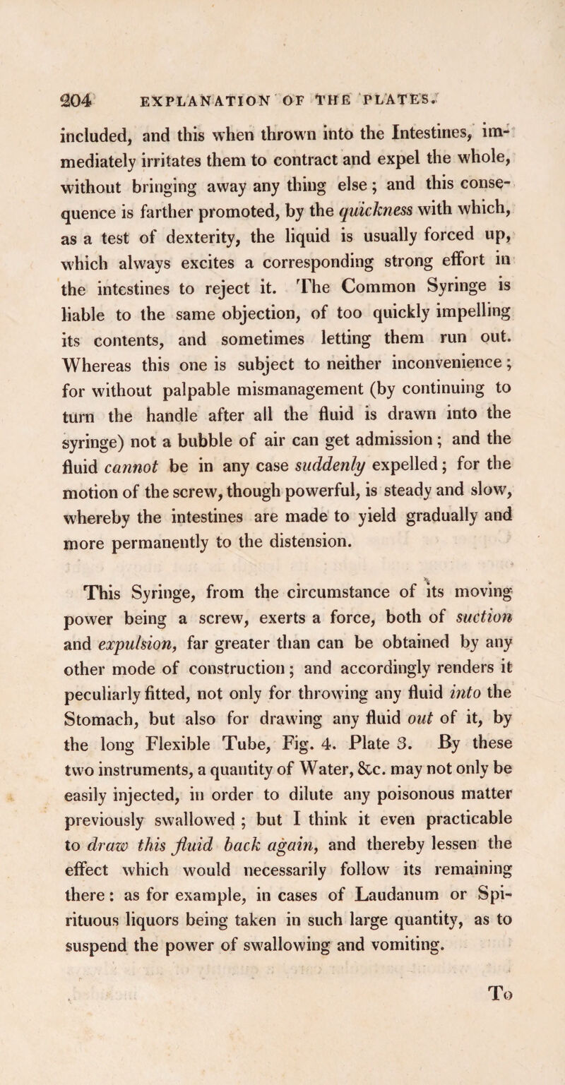 included, and this when thrown into the Intestines, im¬ mediately irritates them to contract and expel the whole, without bringing away any thing else; and this conse¬ quence is farther promoted, by the quickness with which, as a test of dexterity, the liquid is usually forced up, which always excites a corresponding strong effort in the intestines to reject it. The Common Syringe is liable to the same objection, of too quickly impelling its contents, and sometimes letting them run out. Whereas this one is subject to neither inconvenience; for without palpable mismanagement (by continuing to turn the handle after all the fluid is drawn into the syringe) not a bubble of air can get admission; and the fluid cannot be in any case suddenly expelled; for the motion of the screw, though powerful, is steady and slow, whereby the intestines are made to yield gradually and more permanently to the distension. This Syringe, from the circumstance of its moving power being a screw, exerts a force, both of suction and expulsion, far greater than can be obtained by any other mode of construction; and accordingly renders it peculiarly fitted, not only for throwing any fluid into the Stomach, but also for drawing any fluid out of it, by the long Flexible Tube, Fig. 4. Plate 3. By these two instruments, a quantity of Water, &c. may not only be easily injected, in order to dilute any poisonous matter previously swallowed ; but I think it even practicable to draw this fluid back again, and thereby lessen the effect which would necessarily follow its remaining there: as for example, in cases of Laudanum or Spi¬ rituous liquors being taken in such large quantity, as to suspend the power of swallowing and vomiting. i* * To