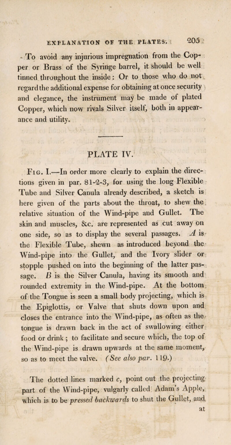 - To avoid any injurious impregnation from the Cop¬ per or Brass of the Syringe barrel, it should be well tinned throughout the inside: Or to those who do not regard the additional expense for obtaining at once security and elegance, the instrument may be made of plated Copper, which now rivals Silver itself, both in appear¬ ance and utility. > PLATE IV. Fig. I.—In order more clearly to explain the direc¬ tions given in par. 81-2-3, for using the long Flexible Tube and Silver Canula already described, a sketch is here given of the parts about the throat, to shew the, relative situation of the Wind-pipe and Gullet. The skin and muscles, &c. are represented as cut away on one side, so as to display the several passages. A is- the Flexible Tube, shewn as introduced beyond the Wind-pipe into the Gullet, and the Ivory slider or stopple pushed on into the beginning of the latter pas¬ sage. B is the Silver Canula, having its smooth and rounded extremity in the Wind-pipe. At the bottom of the Tongue is seen a small body projecting, which is the Epiglottis, or Valve that shuts down upon and closes the entrance into the Wind-pipe, as often as the tongue is drawn back in the act of swallowing either food or drink ; to facilitate and secure which, the top of the Wind-pipe is drawn upwards at the same moment, so as to meet the valve. (See also par. 119-) The dotted lines marked c, point out the projecting part of the Wind-pipe, vulgarly called Adam’s Apple, which is to be pressed backwards to shut the Gullet, and at
