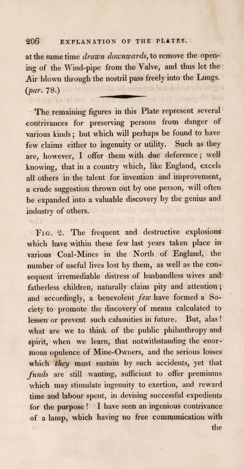 at the same time drawn downwards, to remove the open- ing of the Wind-pipe from the Valve, and thus let the Air blown through the nostril pass freely into the Lungs. (par. 78.) The remaining figures in this Plate represent several contrivances for preserving persons from danger of various kinds; but which will perhaps be found to have few claims either to ingenuity or utility. Such as they are, how ever, I offer them with due deference; well knowing, that in a country which, like England, excels all others in the talent for invention and improvement, a crude suggestion thrown out by one person, will often be expanded into a valuable discovery by the genius and industry of others. Fig. 2. The frequent and destructive explosions which have within these few last years taken place in various Coal-Mines in the North of England, the number of useful lives lost by them, as well as the con¬ sequent irremediable distress of husbandless wives and fatherless children, naturally claim pity and attention ; and accordingly, a benevolent few have formed a So¬ ciety to promote the discovery'of means calculated to lessen or prevent such calamities in future. But, alas ! what are we to think of the public philanthropy and spirit, when we learn, that notwithstanding the enor¬ mous opulence of Mine-Owners, and the serious losses which they must sustain by such accidents, yet that funds are still wanting, sufficient to offer premiums which may stimulate ingenuity to exertion, and reward time and labour spent, in devising successful expedients for the purpose ! I have seen an ingenious contrivance of a lamp, which having no free communication with the