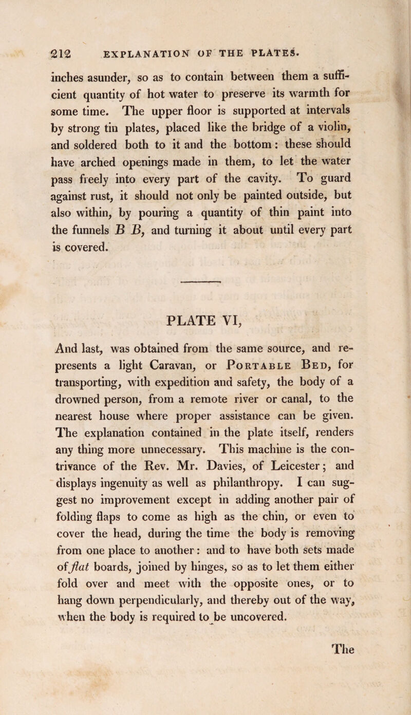 inches asunder, so as to contain between them a suffi¬ cient quantity of hot water to preserve its warmth for some time. The upper floor is supported at intervals by strong tin plates, placed like the bridge of a violin, and soldered both to it and the bottom: these should have arched openings made in them, to let the water pass freely into every part of the cavity. To guard against rust, it should not only be painted outside, but also within, by pouring a quantity of thin paint into the funnels B B, and turning it about until every part is covered. PLATE VI, And last, was obtained from the same source, and re¬ presents a light Caravan, or Portable Bed, for transporting, with expedition and safety, the body of a drowned person, from a remote river or canal, to the nearest house where proper assistance can be given. The explanation contained in the plate itself, renders any thing more unnecessary. This machine is the con¬ trivance of the Rev. Mr. Davies, of Leicester; and displays ingenuity as well as philanthropy. I can sug¬ gest no improvement except in adding another pair of folding flaps to come as high as the chin, or even to cover the head, during the time the body is removing from one place to another: and to have both sets made offlat boards, joined by hinges, so as to let them either fold over and meet with the opposite ones, or to hang down perpendicularly, and thereby out of the way, when the body is required to be uncovered. The