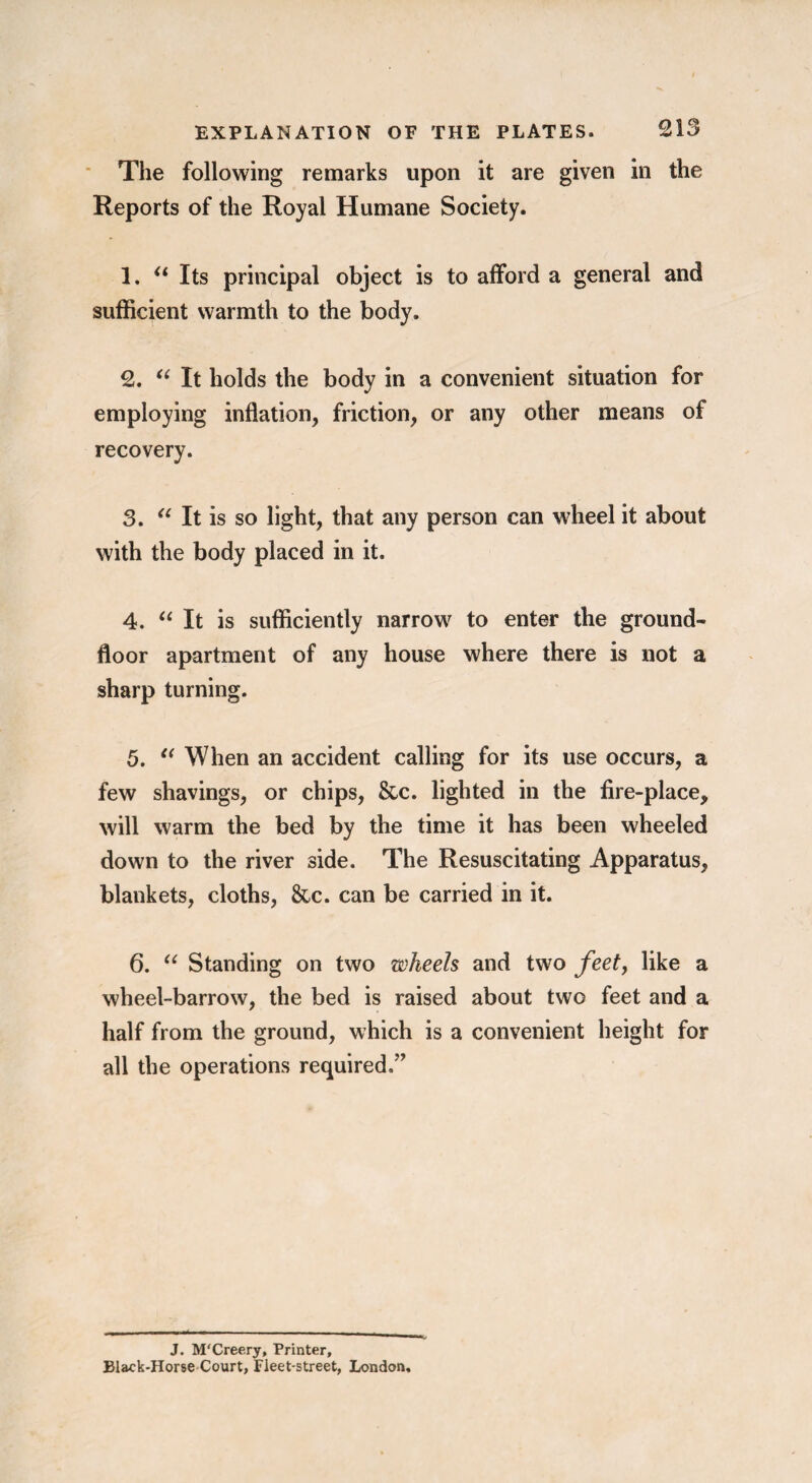 The following remarks upon it are given in the Reports of the Royal Humane Society. 1. “ Its principal object is to afford a general and sufficient warmth to the body. 2. “It holds the body in a convenient situation for employing inflation, friction, or any other means of recovery. 3. “It is so light, that any person can wheel it about with the body placed in it. 4. “It is sufficiently narrow to enter the ground- floor apartment of any house where there is not a sharp turning. 5. “ When an accident calling for its use occurs, a few shavings, or chips, &c. lighted in the fire-place, will warm the bed by the time it has been wheeled down to the river side. The Resuscitating Apparatus, blankets, cloths, &c. can be carried in it. 6. “ Standing on two wheels and two feet, like a wheel-barrow, the bed is raised about two feet and a half from the ground, which is a convenient height for all the operations required.” J. M'Creery, Printer, Black-Horse Court, Fleet-street, London,