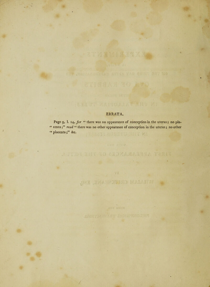 ERRATA. Page 9, 1. 14, for “ there was no appearance of conception in the uterus; no pla¬ centa read “ there was no other appearance of conception in the uterus; no other placenta;” &c.