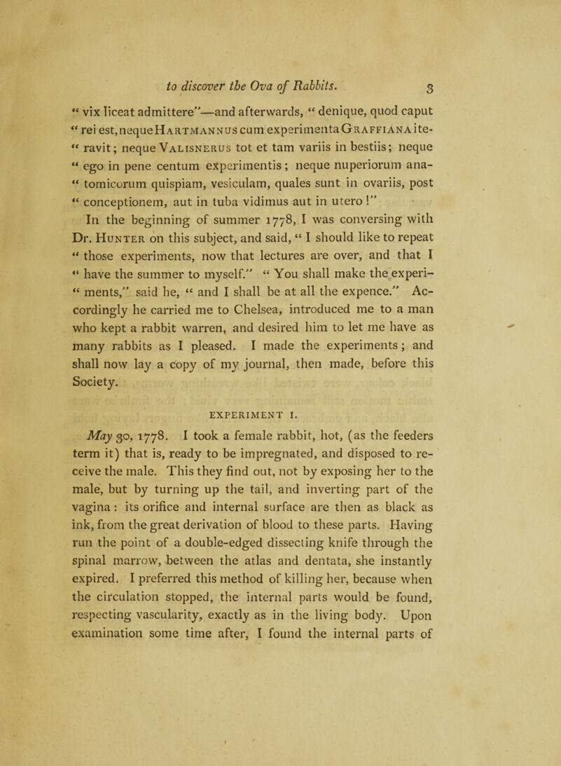 “ vix liceat admittere—and afterwards,  denique, quod caput “ rei est,nequeHARTMANNUs cum experimentaGRAFFiANAite- te ravit; neque Valisnerus tot et tam variis inbestiis; neque “ ego in pene centum eXperimentis ; neque nuperiorum ana- “ tomicorum quispiam, vesiculam, quales sunt in ovariis, post “ conceptionem, aut in tuba vidimus aut in utero !” In the beginning of summer 177B, I was conversing with Dr. Hunter on this subject, and said, “ I should like to repeat “ those experiments, now that lectures are over, and that I “ have the summer to myself/' “ You shall make the experi- “ ments, said he, “ and I shall be at all the expence/' Ac¬ cordingly he carried me to Chelsea, introduced me to a man who kept a rabbit warren, and desired him to let me have as many rabbits as I pleased. I made the experiments; and shall now lay a copy of my journal, then made, before this Society. EXPERIMENT I. May 30, 1778. I took a female rabbit, hot, (as the feeders term it) that is, ready to be impregnated, and disposed to re¬ ceive the male. This they find out, not by exposing her to the male, but by turning up the tail, and inverting part of the vagina: its orifice and internal surface are then as black as ink, from the great derivation of blood to these parts. Having run the point of a double-edged dissecting knife through the spinal marrow, between the atlas and dentata, she instantly expired. I preferred this method of killing her, because when the circulation stopped, the internal parts would be found, respecting vascularity, exactly as in the living body. Upon examination some time after, I found the internal parts of 1