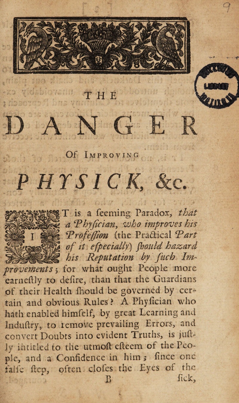 Of Improving P HYSICK, See. T is a Teeming Paradox, that a \Thyjician, who improves his Rrofejjion (the Practical Rart of it especially) fhould hazard his Reputation by fuch Im¬ provements $ for what ought People more earneftly to defire, than that the Guardians of their Health (hould be governed by cer~ tain and obvious Rules > A Phyfician who hath enabled himfelf, by great Learning and Induftry, to remove prevailing Errors, and convert Doubts into evident Truths, is juft- jy intitled to the utmoft efteem of the Peo¬ ple, and a Confidence in him; fince one falfe ftep, often clofes the Eyes of the B Tick,