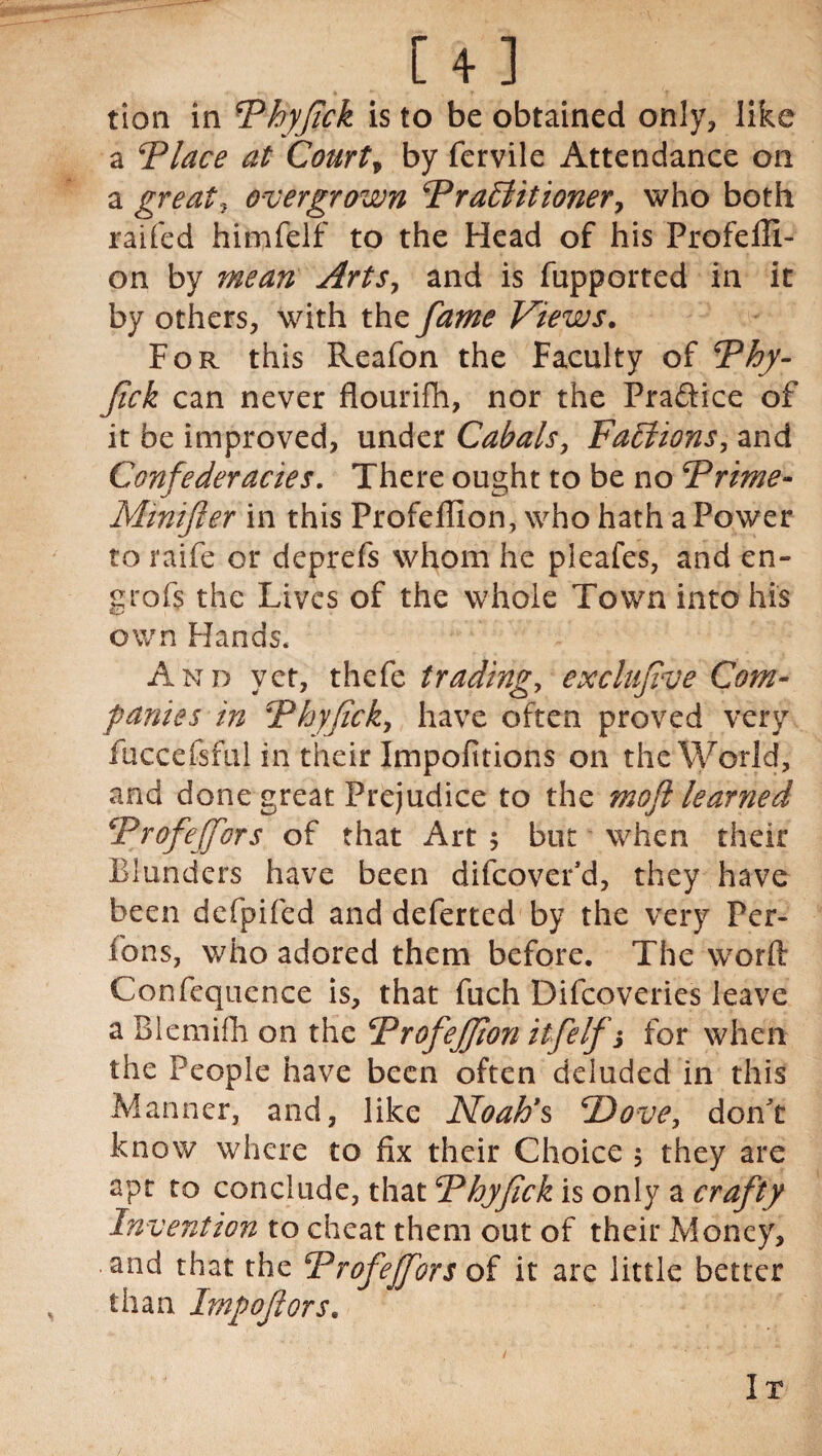tion in Phyfick is to be obtained only, like a Place at Court, by fervile Attendance on a great.y overgrown Practitioner, who both raifed himfelf to the Head of his Frofefil- on by mean Arts, and is fupported in it by others, with the fame Views. For this Reafon the Faculty of Phy- fick can never flourifh, nor the Pra&ice of it be improved, under Cabals, Factions, and Confederacies. There ought to be no Prime- Mintfler in this Profeffion, who hath a Power to raife or deprefs whom he pleafes, and en- grofs the Lives of the whole Town into his own Hands. And yet, thefe tradings exclujive Com¬ panies in Phyfick, have often proved very fuccefsful in their Impofitions on the World, and done great Prejudice to the moft learned Profeffors of that Art $ but when their Blunders have been difeovefd, they have been defpifed and deferred by the very Per- fons, who adored them before. The word Confequence is, that fuch Difcoveries leave a Blemifh on the ProfeJJion itfelf j for when the People have been often deluded in this Manner, and, like Noah's jDove, don't know where to fix their Choice ; they are apt to conclude, that Phyfick is only a crafty Invention to cheat them out of their Money, and that the Profeffors of it are little better than Imp oft or s. It
