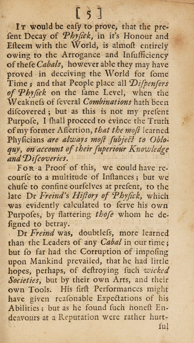 I t would be eafy to prove, that the pre- fent Decay of Fhyfick, in it’s Honour and Efteem with the World, is almoft entirely owing to the Arrogance and Infufficiency of thefe Cabals, however able they may have proved in deceiving the World for fome Time j and that People place all 'Difpenfers of Fhyfick on the fame Level, when the Weaknefs of feveral Combinations hath been difcovered ; but as this is not my prefent Purpofe, I fhall proceed to evince the Truth of my former Affertion, that the mo ft learned Phyficians are always moft fubjedi to Oblo¬ quy, on account of their fuperiour Knowledge and ‘Difcoveries. For a Proof of this, we could have re- courfe to a multitude of Inftances 5 but we chufe to confine ourfelves at prefent, to the late Dr Freind’s Flifory of Fhyfak, which was evidently calculated to ferve his own Purpofes, by flattering thofe whom he de- figned to betray. Dr Freind was, doubtlefs, more learned than the Leaders of any Cabal in our time 5 but fo far had the Corruption of impofing upon Mankind prevailed, that he had little hopes, perhaps, of deftroying fuch wicked Societies, but by their own Arts, and their own Tools. His firft Performances might have given reafonable Expectations of his Abilities; but as he found fuch honeft En¬ deavours at a Reputation were rather hurt¬ ful