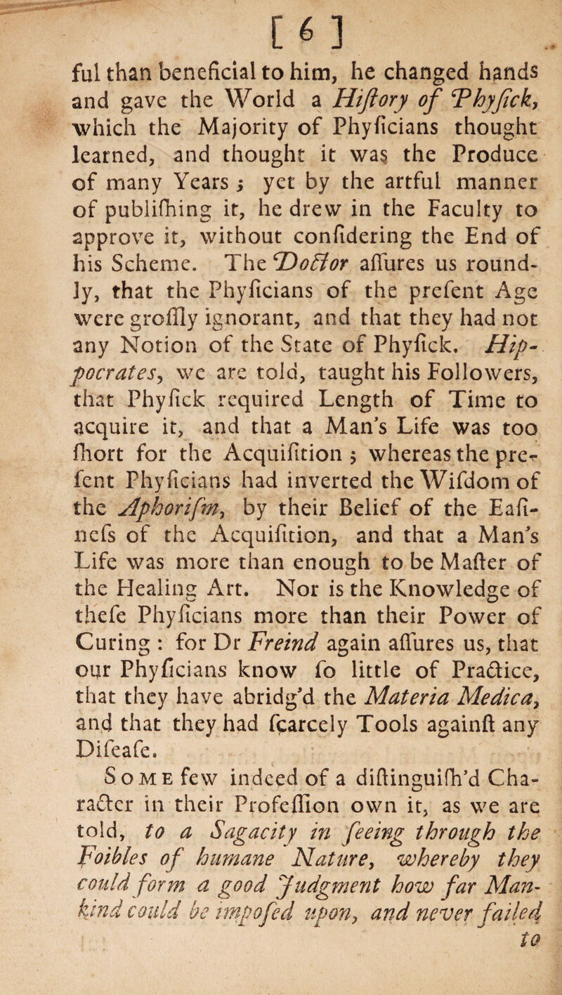ful than beneficial to him, he changed hands and gave the World a Hiflory of Thyfick, which the Majority of Phyficians thought learned, and thought it wa§ the Produce of many Years ; yet by the artful manner of publifhing it, he drew in the Faculty to approve it, without confidering the End of his Scheme. The cDo£tor affures us round¬ ly, that the Phyficians of the prefent Age were grcffly ignorant, and that they had not any Notion of the State of Phyfick, Hip¬ pocrates, \vc are told, taught his Followers, that Phyfick required Length of Time to acquire it, and that a Man’s Life was too fhort for the Acquifition $ whereas the pre^ fent Phyficians had inverted theWifdomof the Aphorifm, by their Belief of the Eafi- nefs of the Acquifition, and that a Mans Life was more than enough to be Matter of the Healing Art. Nor is the Knowledge of thefe Phyficians more than their Power of Curing : for Dr Freind again affures us, that our Phyficians know fo little of Pradice, that they have abridg’d the Materia Medica, and that they had fcarcely Tools againft any Difeafe. Some few indeed of a diftinguifh’d Cha¬ racter in their Profettion own it, as we are told, to a Sagacity in feeing through the Foibles of humane Nature, whereby they could form a good Judgment how far Man¬ kind could be imp0fed upon, and never failed to