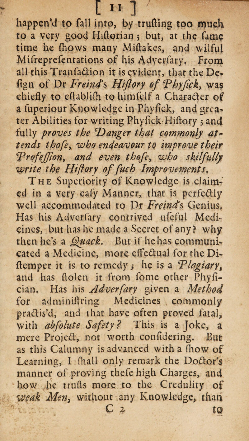 happen’d to fall into, by trufting too much to a very good Hiftorian 5 but, at the fame time he fhows many Miftakes, and wilful Mifreprefentations of his Adverfary. From all this Tranfa&ion it is evident, that the De- flgn of Dr Fremd’s Hiftory of Thyfick, was chiefly to eftablifh to himfelf a Character of a fuperiour Knowledge in Phvfick, and grea¬ ter Abilities for writing Phyfick Hiftory 5 and fully proves the danger that commonly at¬ tends thofey who endeavour to improve their Frofejfiony and even thofe, who skilfully write the Hiftory offuch Improvements. The Superiority of Knowledge is claim- ed in a very eafy Manner, that is perfectly well accommodated to Dr Freind’s Genius* Has his Adverfary contrived ufeful Medi¬ cines, but has he made a Secret of any? why then he's a Quack. But if he has communi¬ cated a Medicine, more effedual for the Di- ftemper it is to remedy j he is a F>lagiary% and has ftolen it from fome other Phyfi- cian. Has his Adverfary given a Method for adminiftring Medicines commonly pra&is'd, and that have often proved fatal, with abfolute Safety? This is a Joke, a mere Project, not worth confidering. But as this Calumny is advanced with a fhow of Learning, I fhall only remark the Do&or's manner of proving thefe high Charges, and how he trufts more to the Credulity of weak Men} without any Knowledge, than ;V C |r t Q