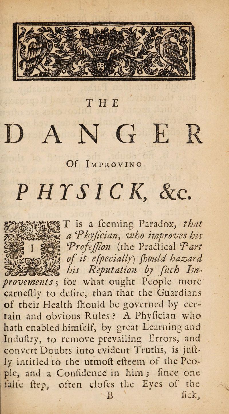 DAN G E Of Improving P HYSICK, Sec, T is a Teeming Paradox, that a \Phyfician, who improves lots ProfeJJion (the Practical Part of it efpecially) fhould hazard his Reputation by fuch Im¬ provements 5 for what ought People more earneftly to defire, than that the Guardians of their Health fhould be governed by cer¬ tain and obvious Rules ? A Phyfician who hath enabled himfeif, by great Learning and Induftry, to remove prevailing Errors, and convert Doubts into evident Truths, is juft- Jy intitled to the utmoft efteem of the Peor plc, and a Confidence in him 5 finee one i falfe frep, often doles the Eyes of the B Pick,