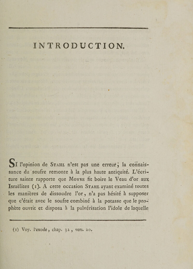 INTRODUCTION, Si l’opinion de Stahi n’est pas une erreur^ îa connais¬ sance du soufre remonte à la plus haute antiquité. L’écri¬ ture sainte rapporte que Moyse fit boire le Veau d’or aux Israélites (i). A cette occasion Stahl ayant examiné toutes les manières de dissoudre l’or &gt; n’a pas hésité à supposer que c’était avec le soufre combiné à la potasse que le pro¬ phète ouvrit et disposa à la pulvérisation l’idole de laquelle