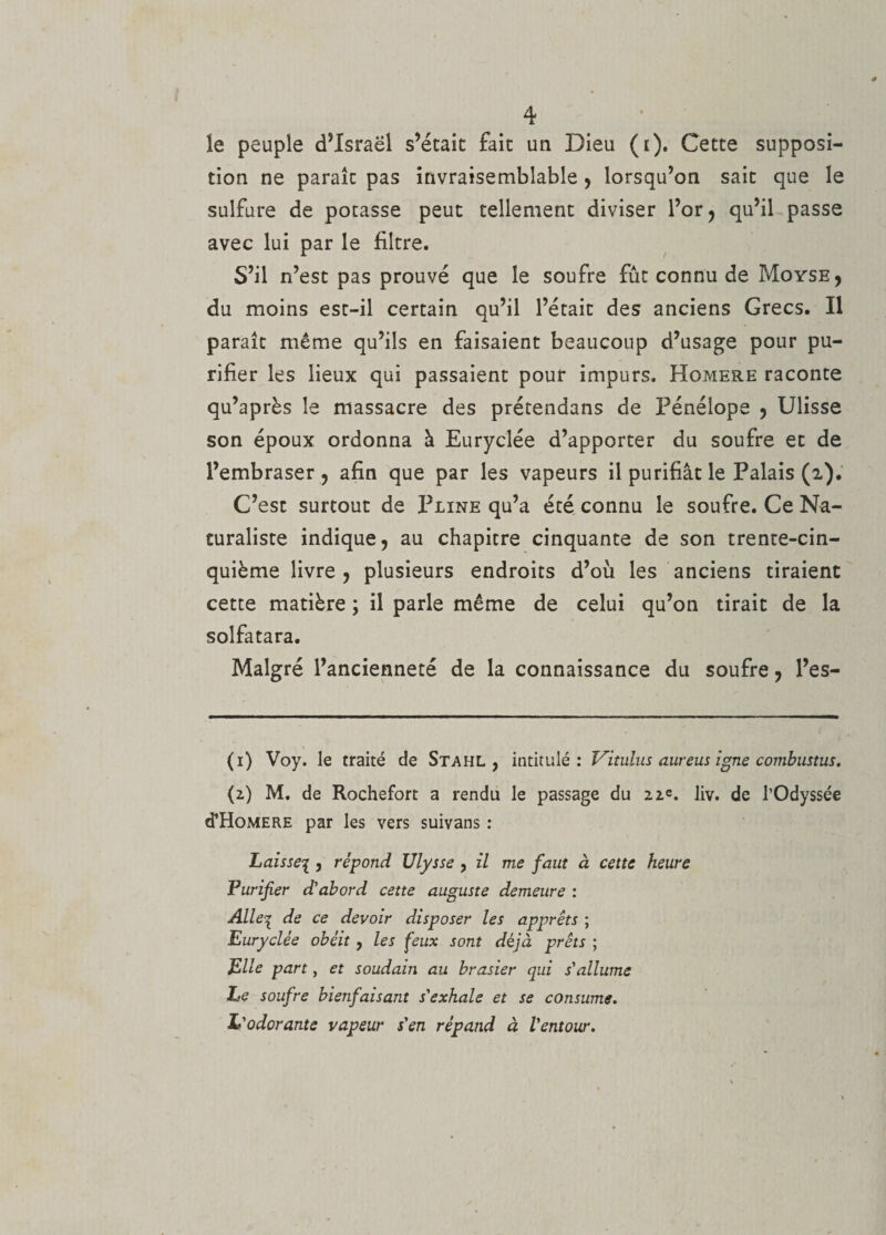 le peuple d’Israël s’étaic fait un Dieu (t). Cette supposi¬ tion ne paraît pas invraisemblable , lorsqu’on sait que le sulfure de potasse peut tellement diviser l’or, qu’il passe avec lui par le filtre. S’il n’est pas prouvé que le soufre fût connu de Moyse, du moins est-il certain qu’il l’était des anciens Grecs. Il paraît même qu’ils en faisaient beaucoup d’usage pour pu¬ rifier les lieux qui passaient pour impurs. Homere raconte qu’après le massacre des prétendans de Pénélope , Ulisse son époux ordonna à Euryclée d’apporter du soufre et de l’embraser ? afin que par les vapeurs il purifiât le Palais (2). C’est surtout de Pline qu’a été connu le soufre. Ce Na¬ turaliste indique, au chapitre cinquante de son trente-cin¬ quième livre , plusieurs endroits d’où les anciens tiraient cette matière ; il parle même de celui qu’on tirait de la solfatara. Malgré l’ancienneté de la connaissance du soufre, l’es- (1) Voy. le traité de Stahl , intitulé: Vitulus aur eus igné combustus. (2) M. de Rochefort a rendu le passage du 22e. liv. de l’Odyssée «THomere par les vers suivans : Laisse1, répond Ulysse , il me faut à cette heure Purifier d’abord cette auguste demeure : Alleq de ce devoir disposer les apprêts ; Euryclée obéit , les feux sont déjà prêts ; Elle part, et soudain au brasier qui s'allume Le soufre bienfaisant s'exhale et se consume. L'odorante vapeur s'en répand à l'entour.