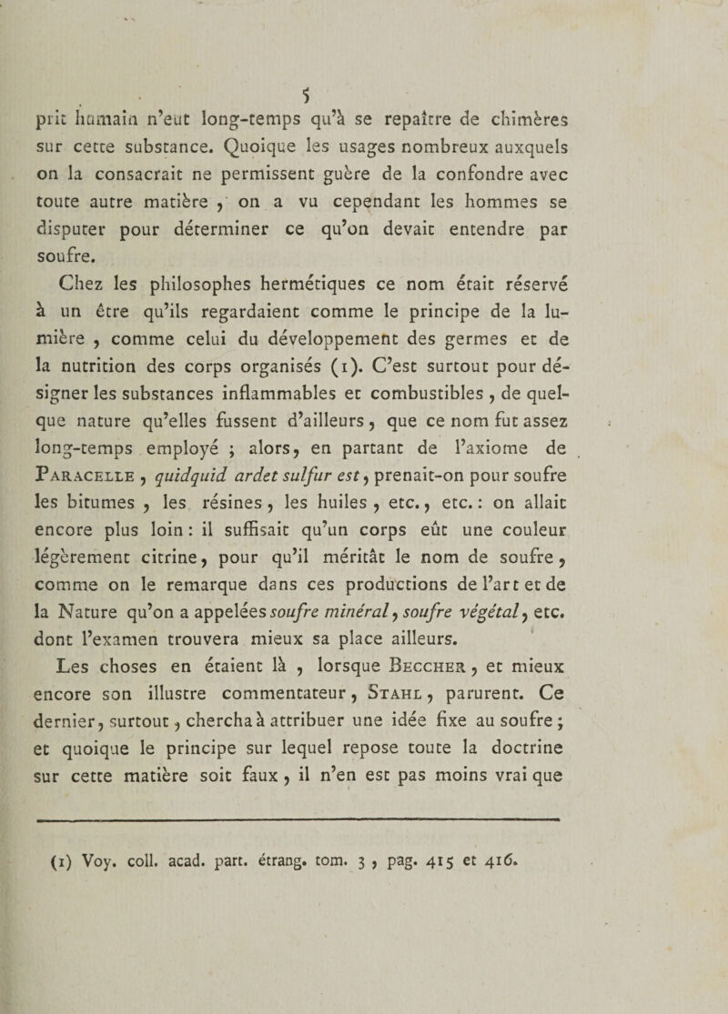 $ prit humain n’eut long-temps qu’à se repaître de chimères sur cette substance. Quoique les usages nombreux auxquels on la consacrait ne permissent guère de la confondre avec toute autre matière ,' on a vu cependant les hommes se disputer pour déterminer ce qu’on devait entendre par soufre. Chez les philosophes hermétiques ce nom était réservé à un être qu’ils regardaient comme le principe de la lu¬ mière , comme celui du développement des germes et de la nutrition des corps organisés (i). C’est surtout pour dé¬ signer les substances inflammables et combustibles , de quel¬ que nature qu’elles fussent d’ailleurs , que ce nom fut assez long-temps employé ; alors, en partant de l’axiome de Paracelle , quidquid ardet sulfur est, prenait-on pour soufre les bitumes , les résines, les huiles, etc., etc.: on allait encore plus loin : il suffisait qu’un corps eût une couleur légèrement citrine, pour qu’il méritât le nom de soufre, comme on le remarque dans ces productions de l’art et de la Nature qu’on a appelées soufre minéral, soufre végétal, etc. dont l’examen trouvera mieux sa place ailleurs. Les choses en étaient là , lorsque Beccher , et mieux encore son illustre commentateur, Stahl , parurent. Ce dernier, surtout, chercha à attribuer une idée fixe au soufre; et quoique le principe sur lequel repose toute la doctrine sur cette matière soit faux , il n’en est pas moins vrai que