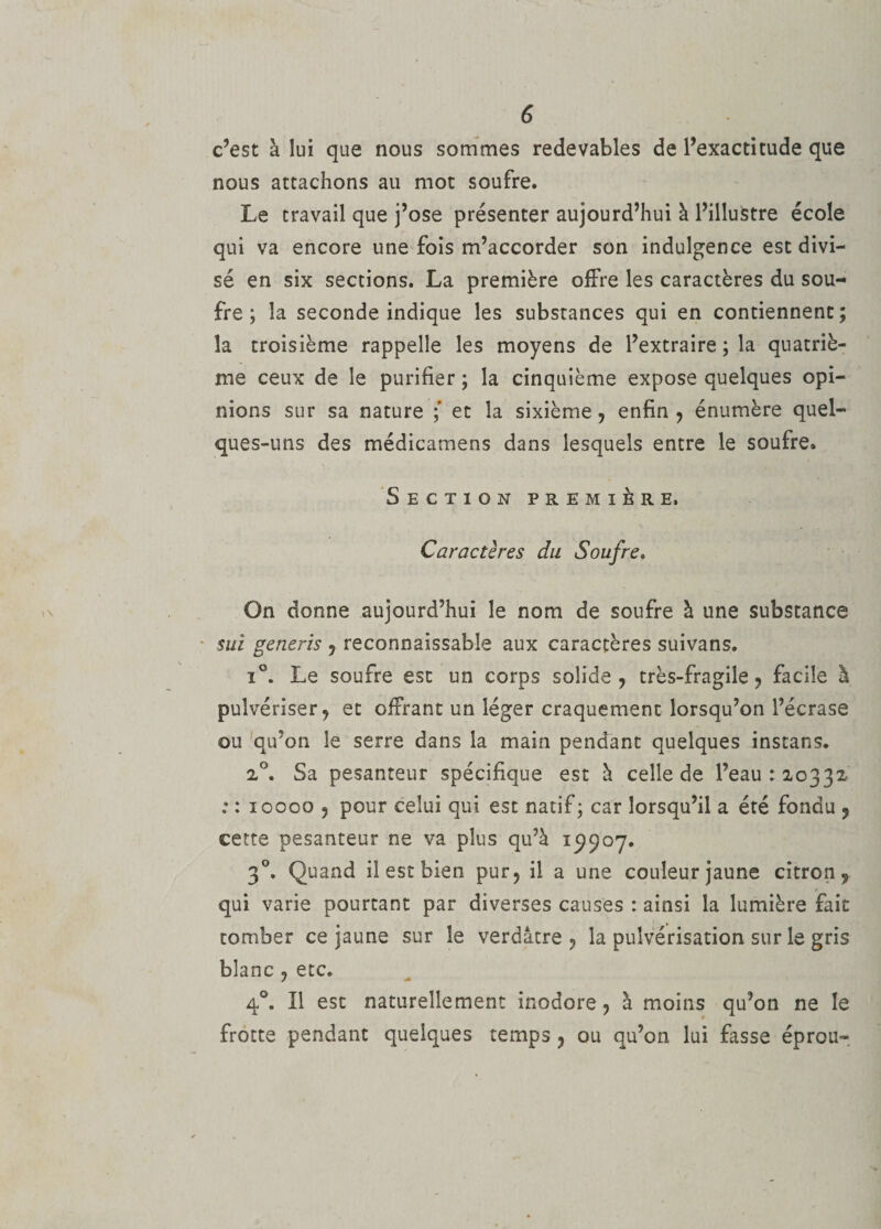 c’est à lui que nous sommes redevables de l’exactitude que nous attachons au mot soufre. Le travail que j’ose présenter aujourd’hui à l’illustre école qui va encore une fois m’accorder son indulgence est divi¬ sé en six sections. La première offre les caractères du sou¬ fre ; la seconde indique les substances qui en contiennent; la troisième rappelle les moyens de l’extraire ; la quatriè¬ me ceux de le purifier ; la cinquième expose quelques opi¬ nions sur sa nature ; et la sixième, enfin, énumère quel¬ ques-uns des médicamens dans lesquels entre le soufre. Section première. Caractères du Soufre. On donne aujourd’hui le nom de soufre à une substance * sui generis , reconnaissable aux caractères suivans. i°. Le soufre est un corps solide, très-fragile, facile à pulvériser, et offrant un léger craquement lorsqu’on l’écrase ou qu’on le serre dans la main pendant quelques instans. 2°. Sa pesanteur spécifique est à celle de l’eau: 20332 :: 10000 , pour celui qui est natif; car lorsqu’il a été fondu , cette pesanteur ne va plus qu’à 19907. 30. Quand il est bien pur, il a une couleur jaune citron, qui varie pourtant par diverses causes : ainsi la lumière fait tomber ce jaune sur le verdâtre, la pulvérisation sur le gris blanc , etc. 40. Il est naturellement inodore, à moins qu’on ne le frotte pendant quelques temps , ou qu’on lui fasse éprou-