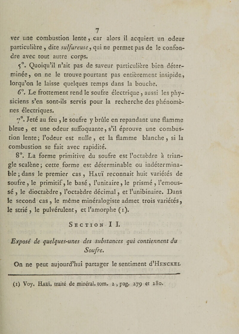 ver une combustion lente, car alors il acquiert un odeur particulière , dite sulfureuse , qui ne permet pas de le confon¬ dre avec tout autre corps. 5°. Quoiqu’il n’ait pas de saveur particulière bien déter¬ minée, on ne le trouve pourtant pas entièrement insipide, lorqu’on le laisse quelques temps dans la bouche. 6°. Le frottement rend le soufre électrique , aussi les phy¬ siciens s’en sont-ils servis pour la recherche des phénomè¬ nes électriques. 7°. Jeté au feu , le soufre y brûle en répandant une flamme bleue, et une odeur suffoquante, s’il éprouve une combus¬ tion lente; l’odeur est nulle, et la flamme blanche, si la combustion se fait avec rapidité. 8°. La forme primitive du soufre est l’octaèdre à trian¬ gle scalène; cette forme est déterminable ou indétermina¬ ble ; dans le premier cas , Hauï reconnaît huit variétés de soufre , le primitif, le basé , l’unitaire, le prismé , l’emous- sé , le dioctaèdre , l’octaèdre décimal, et l’unibinaire. Dans le second cas, le même minéralogiste admet trois variétés, le strié, le pulvérulent, et l’amorphe (i). Section II. Exposé de quelques-unes des substances qui contiennent du Soufre. On ne peut aujourd’hui partager le sentiment d’HENCKEL (i) Voy. HaüÏ. traité de minéral, tom. z , pag. 279 et 280.