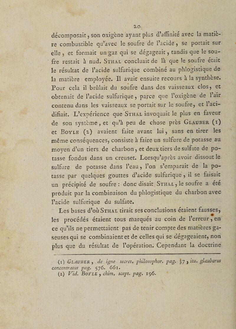 décomposait , son oxigène ayant plus d’affinité avec la matiè¬ re combustible qu’avec le soufre de l’acidë , se portait sur elle , et formait un gaz qui se dégageait , tandis que le sou¬ fre restait à nud. Sthal concluait de l'a que le soufre était le résultat de l’acide sulfurique combiné au phlogistique de la matière employée. Il avait ensuite recours à la synthèse. Pour cela il brûlait du soufre dans des vaisseaux clos, et obtenait de l’acide sulfurique , parce que l’oxigène de l’air contenu dans les vaisseaux se portait sur le soufre, et l’aci¬ difiait. L’expérience que Sthal invoquait le plus en faveur de son système, et qu’à peu de chose près Glauber (x) et Boyle (i) avaient faite avant lui, sans en tirer les même conséquences, consiste à faire un sulfure de potasse au moyen d’un tiers de charbon, et deux tiers de sulfate de po¬ tasse fondus dans un creuset. Lorsqu’après avoir dissout le sulfure de potasse dans l’eau, l’on s’emparait de la po¬ tasse par quelques gouttes d’acide sulfurique , il se faisait un précipité de soufre: donc disait Sthal , le soufre a ete produit par la combinaison du phlogistique du charbon avec l’acide sulfurique du sulfate. Les bases d’oû Sthal tirait ses conclusions étaient fausses, les procédés étaient tous marqués au coin de l’erreur, en ce qu’ils ne permettaient pas de tenir compte des matières ga- seusesqui se combinaient et de celles qui se dégageaient, non plus que du résulcat de l’opération. Cependant la doctrine (ï) Glauber , de igné secret» philosophor. pag. 37 , itu. glauberus concentrants pag. 576. 661. (2) Vid. Boyle , ckim. scept. pag. 196.