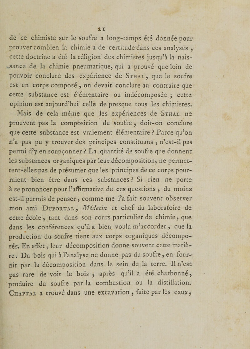 de ce chimiste sur le soufre a long-temps été donnée pour prouver combien la. chimie a de certitude dans ces analyses , cette doctrine a été la religion des chimistes jusqu’à la nais¬ sance de la chimie pneumatique, qui a prouvé que loin de pouvoir conclure des expérience de Sthal , que le soufre est un corps composé , on devait conclure au contraire que cette substance est élémentaire ou indécomposée ; cette opinion est aujourd’hui celle de presque tous les chimistes. Mais de cela même que les expériences de Sthal ne prouvent pas la composition du soufre , doit-on conclure que cette substance est vraiement élémentaire ? Parce qu’on n’a pas pu y trouver des principes constituans , n’est-il pas permi d’y en soupçonner ? La quantité d.e soufre que donnent les substances organiques par leur décomposition, ne permet¬ tent-elles pas de présumer que les principes de ce corps pour¬ raient bien être clans ces substances ? Si rien ne porte à se prononcer pour l’affirmative de ces questions , du moins est-il permis de penser, comme me l’a fait souvent observer mon ami Duportal , Médecin et chef du laboratoire de cette école , tant dans son cours particulier de chimie, que dans les conférences qu’il a bien voulu m’accorder, que la production du soufre tient aux corps organiques décompo¬ sés. En effet, leur décomposition donne souvent cette matiè¬ re. Du bois qui à l’analyse ne donne pas du soufre, en four¬ nit par la décomposition dans le sein de la terre. Il n’est pas rare de voir le bois , après qu’il a été charbonné, produire du soufre par la combustion ou la distillation. Chaptal a crouvé dans une excavation, faite par les eaux,