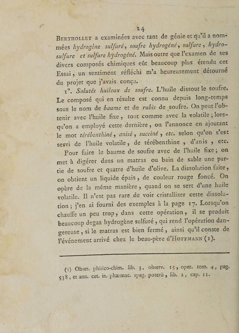 2 4 Berthollet a examinées avec tant de génie et qu’il a nom¬ mées hydrogène sulfuré, soufre hydrogéné, sulfure, hydro¬ sulfure et sulfure hydrogéné. Mais outre que l’examen de ses divers composés chimiques eût beaucoup plus étendu cet Essai, un sentiment réfléchi m’a heureusement détourne du projet que j’avais conçu. i°. Solutés huileux de soufre. L’huile dissout le soufre. Le composé qui en résulte est connu depuis long-temps sous le nom de baume et de rubis de soufre. On peut l’ob¬ tenir avec l’huile fixe , tout comme avec la volatile ; lors¬ qu’on a employé cette dernière, on l’annonce en ajoutant le mot térébenthiné, anisé, suc ciné , etc. selon qu’on s’est servi de l’huile volatile, de térébenthine , d’anis , etc. Pour faire le baume de soufre avec de l’huile fixe ; on met à digérer dans un matras ou bain de sable une par¬ tie de soufre et quatre d’huile d’olive. La dissolution raite, on obtient un liquide épais , de couleur rouge foncé. On opère de la même manière , quand on se sert d’une huile volatile. H n’est pas rare de voir cristalliser cette dissolu¬ tion ; j’en ai fourni des exemples à la page 17. Lorsqu’on chauffe un peu trop, dans cette opération, il se produit beaucoup degaz hydrogène sulfuré , qui rend l’opération dan¬ gereuse , si le matras est bien fermé , ainsi qu’il conste de l’événement arrivé chez le beau-père d’HoFFMANN (1). (1) Obser. phisico-chim. lib. 3, observ. 15, opcr. tom. 4, pag. 538 , et ann. cet. in. phaimac. spag. poterü , lib. 2, cap. 11.
