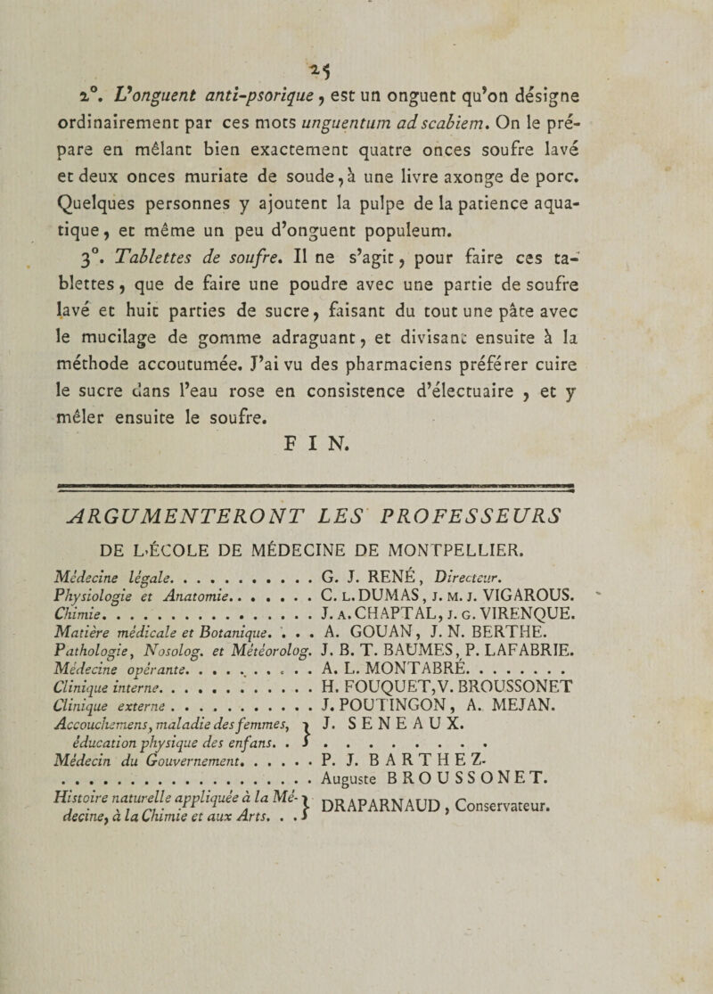 i°. Vonguent anti-psorique , est un onguent qu’on désigne ordinairement par ces mots unguentum ad scabiem. On le pré¬ pare en mêlant bien exactement quatre onces soufre lavé et deux onces muriate de soude,à une livre axonge de porc. Quelques personnes y ajoutent la pulpe de la patience aqua¬ tique, et même un peu d’onguent populeum. 3°. Tablettes de soufre. Il ne s’agit, pour faire ces ta¬ blettes , que de faire une poudre avec une partie de soufre lavé et huit parties de sucre, faisant du tout une pâte avec le mucilage de gomme adraguant, et divisant ensuite à la méthode accoutumée. J’ai vu des pharmaciens préférer cuire le sucre dans l’eau rose en consistence d’électuaire , et y mêler ensuite le soufre. FIN. ARGUMENTERONT LES PROFESSEURS DE L&gt;ÉCOLE DE MÉDECINE DE MONTPELLIER. Médecine légale.G. J. RENÉ, Directeur. Physiologie et Anatomie.C. L. DUMAS , J. M. J. VIGÂROUS. Chimie.J. a. CHAPTAL, j. g. VIRENQUE. Matière médicale et Botanique. ... A. GOUAN, J. N. BERTHE. Pathologie, Nosolog. et Météorolog. J. B. T. BAUMES, P. LAFABRIE. Médecine opérante.. A. L. MONTABRÉ. Clinique interne.'.H. FOUQUET,V. BROUSSONET Clinique externe. . ..J. POUTINGON, A.. MEJAN. Accouchemens, maladie desfemmes, -&gt; J. SENEAUX. éducation physique des enfans. .S. Médecin du Gouvernement.P. J. BARTHEZ- .Auguste BROUSSONET. Histoire naturelle appliquée à la Mi- &gt; DR APARN AUD Conservateur. decme, a la Chimie et aux Arts. . . J
