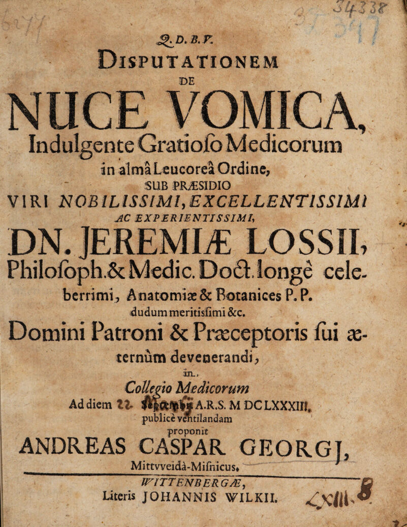 £KD. B. r. Indulgente Gratioio in almaLeucorea Ordine, SUB PRiESIDIQ VIRI NOBILISSIMI,EXCELLENTISSIMI AC EXPERIENTISSim, berrimi, Anatomias&: Botanices P. P. dudum meritislimi &c. Domini Patroni & Praeceptoris fui as- ternutn devenerandi, ili-. Collem Medicorum Ad diem Xt $$<*%$§ A.R.S. M DC LXXXIIl. publice vlntilandam proponit ANDREAS CASPAR GEORGT, Mittvveida-Mifnicus*' ~ ' * iriTTENBER G/E, Literis JOHANNIS WILKII.