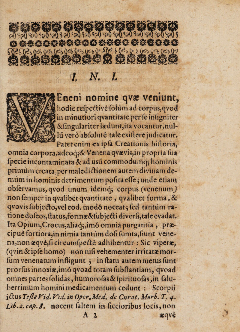 - Hneni nomine qvse veniunt* hodie refpe&ive folum ad corpus,qvod in minutiori qvantitate per fe infigniter &fingulariter laedunt,ita vocantuonul- Iu vero abfoluti tale exiftere judicatur* Patet enim cxipfa Creationis hiftoria, omnia corpora^adeoq^& Venena qvacvis,in propria fua fpccieincontaminata & ad usu commodumq^hominis primum creata^per malcdidionem autem divinam de- miim in hominis detrimentum pofita eflfe funde etiam obfervamus^qvod unum idemqj corpus (venenumj non femper in qvalibet qvantitate , qvalibet forma qvovisfubjedojveleod. modo noceat^ fed tantum ra» tionedofeos?ftatus,ferinaE&fubjedidiverfi,taleevadat* !ta Opium,Crocus,aliaqj,im6 omnia purgantia , prae¬ cipui fortiora,in nimia tantum dofi fumta,fiunt vene- namon aeqvi,fi circumfpede adhibentur : Sic viperae^ (qvin & ipfe homo) non nifi vehementer irritatae mor- fum venenatum infligunt $ in ftatu autem metus funt prorfus innoxiae,imo qvoad totam fubftantiam, qvoad omnes partes folidas, humorofas&fpirituofas^in falli- berrimum homini medicamentum cedunt : Scorpii ictus Te fle Vid\ V*id, in Oper< Med. de Curat. Morb. Tt cap. <f. nocent faltem in ficcioribus locis, non A 1 aeqvi