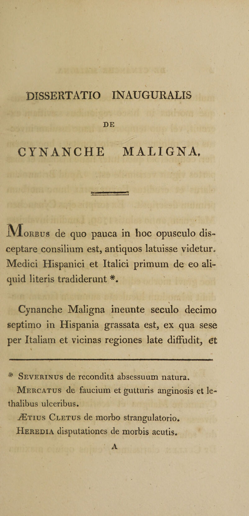 DISSERTATIO INAUGURALIS DE CYNANCHE MALIGNA, IVIorbus de quo pauca in hoc opusculo dis¬ ceptare consilium est, antiquos latuisse videtur, Medici Hispanici et Italici primum de eo ali¬ quid literis tradiderunt *. Cynanche Maligna ineunte seculo decimo septimo in Hispania grassata est, ex qua sese per Italiam et vicinas regiones late diffudit, et * Severinus de recondita absessuum natura. Mercatus de faucium et gutturis anginosis et le- thalibus ulceribus. ./Etius Cletus de morbo strangulatorio. Heredia disputationes de morbis acutis» A