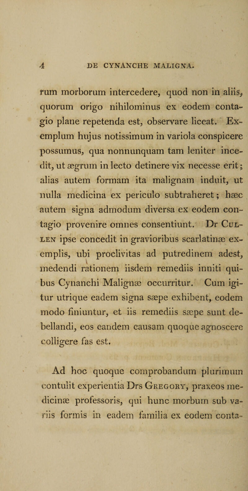 rum morborum intercedere, quod non in aliis, quorum origo nihilominus ex eodem conta¬ gio plane repetenda est, observare liceat. Ex¬ emplum hujus notissimum in variola conspicere possumus, qua nonnunquam tam leniter ince¬ dit, ut aegrum in lecto detinere vix necesse erit; alias autem formam ita malignam induit, ut nulla medicina ex periculo subtraheret; haec autem signa admodum diversa ex eodem con¬ tagio provenire omnes consentiunt. Dr Cul- len ipse concedit in gravioribus scarlatinae ex¬ emplis, ubi proclivitas ad putredinem adest, medendi rationem iisdem remediis inniti qui¬ bus Cynanchi Malignae occurritur. Cum igi¬ tur utrique eadem signa saepe exhibent, eodem modo finiuntur, et iis remediis saepe sunt de¬ bellandi, eos eandem causam quoque agnoscere colligere fas est. Ad hoc quoque comprobandum plurimum contulit experientia Drs Geegqry, praxeos me¬ dicinae professoris, qui hunc morbum sub va¬ riis formis in eadem familia ex eodem conta-