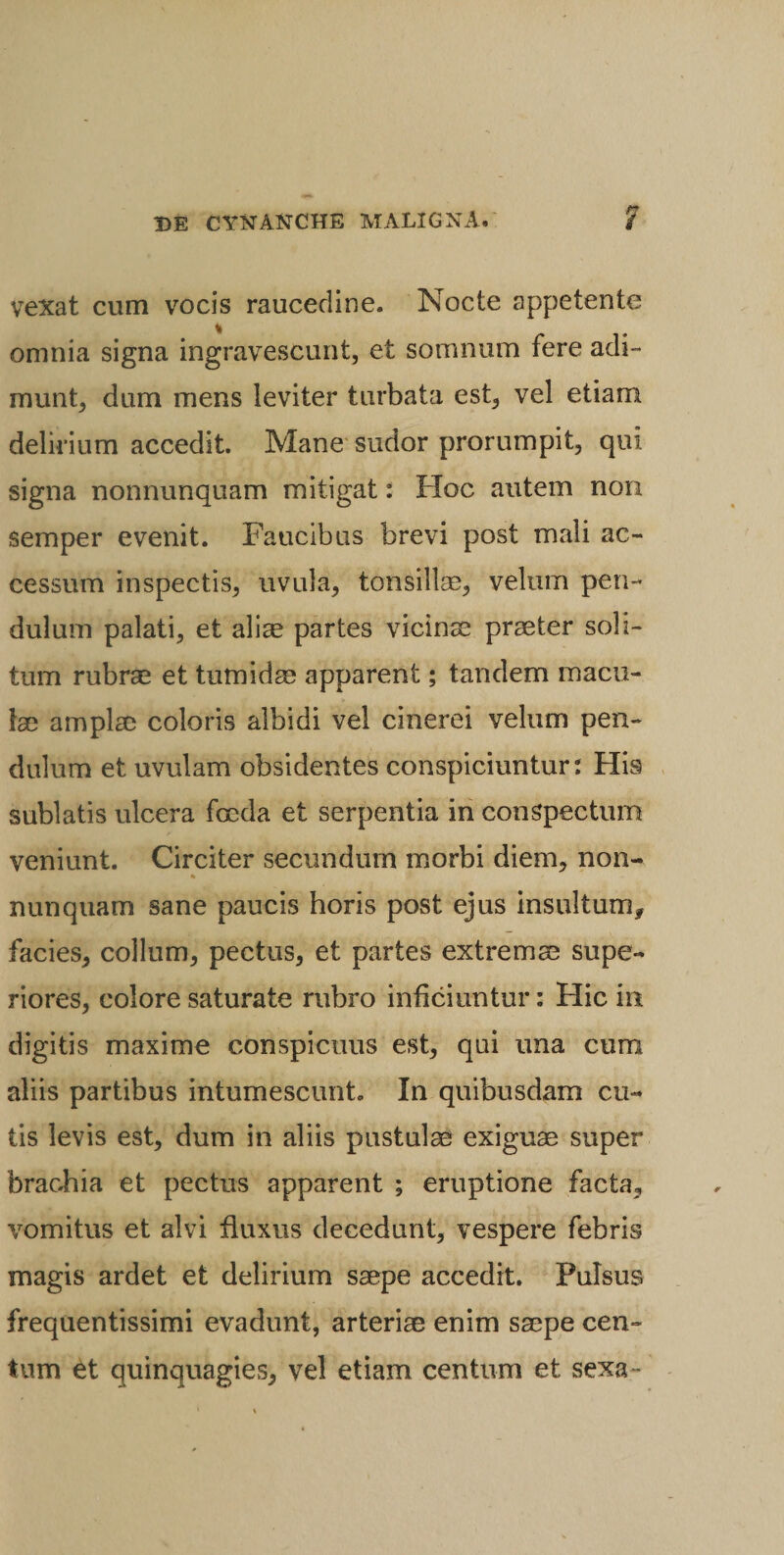 vexat cum vocis raucedine. Nocte appetente omnia signa ingravescunt, et somnum fere adi¬ munt, dum mens leviter turbata est, vel etiam delirium accedit. Mane sudor prorumpit, qui signa nonnunquam mitigat: Hoc autem non semper evenit. Faucibus brevi post mali ac¬ cessum inspectis, uvula, tonsillse, velum pen¬ dulum palati, et aliae partes vicinae praeter soli¬ tum rubrae et tumidae apparent; tandem macu¬ lae amplae coloris albidi vel cinerei velum pen¬ dulum et uvulam obsidentes conspiciuntur: His sublatis ulcera foeda et serpentia in conspectum veniunt. Circiter secundum morbi diem, non- * nunquam sane paucis horis post ejus insultum, facies, collum, pectus, et partes extremae supe¬ riores, colore saturate rubro inficiuntur: Hic in digitis maxime conspicuus est, qui una cum aliis partibus intumescunto In quibusdam cu¬ tis levis est, dum in aliis pustulae exiguae super brachia et pectus apparent ; eruptione facta, vomitus et alvi fluxus decedunt, vespere febris magis ardet et delirium saepe accedit. Pulsus frequentissimi evadunt, arteriae enim saepe cen¬ tum et quinquagies, vel etiam centum et sexa~