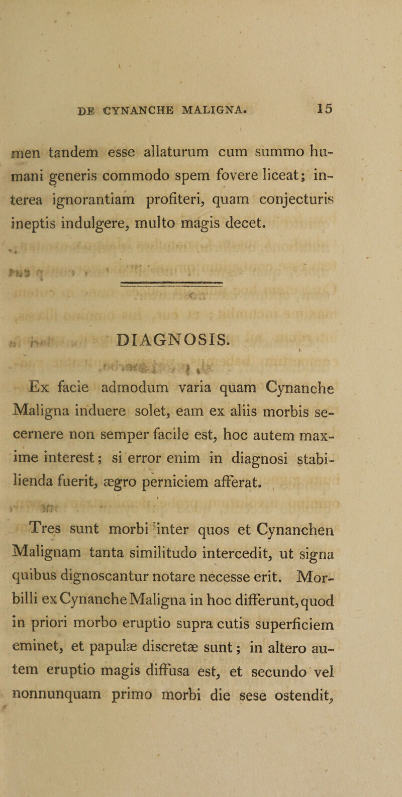 men tandem esse allaturum cum summo hu¬ mani generis commodo spem fovere liceat; in¬ terea ignorantiam profiteri, quam conjecturis ineptis indulgere, multo magis decet. i * '* DIAGNOSIS. * ^ ' I r' f i Ex facie admodum varia quam Cynanche Maligna induere solet, eam ex aliis morbis se¬ cernere non semper facile est, hoc autem max¬ ime interest; si error enim in diagnosi stabi¬ lienda fuerit, aegro perniciem afferat. Tres sunt morbi inter quos et Cynanchen Malignam tanta similitudo intercedit, ut signa quibus dignoscantur notare necesse erit. Mor¬ billi ex Cynanche Maligna in hoc differunt, quod in priori morbo eruptio supra cutis superficiem eminet, et papulae discretae sunt; in altero au¬ tem eruptio magis diffusa est, et secundo vel nonnunquam primo morbi die sese ostendit,