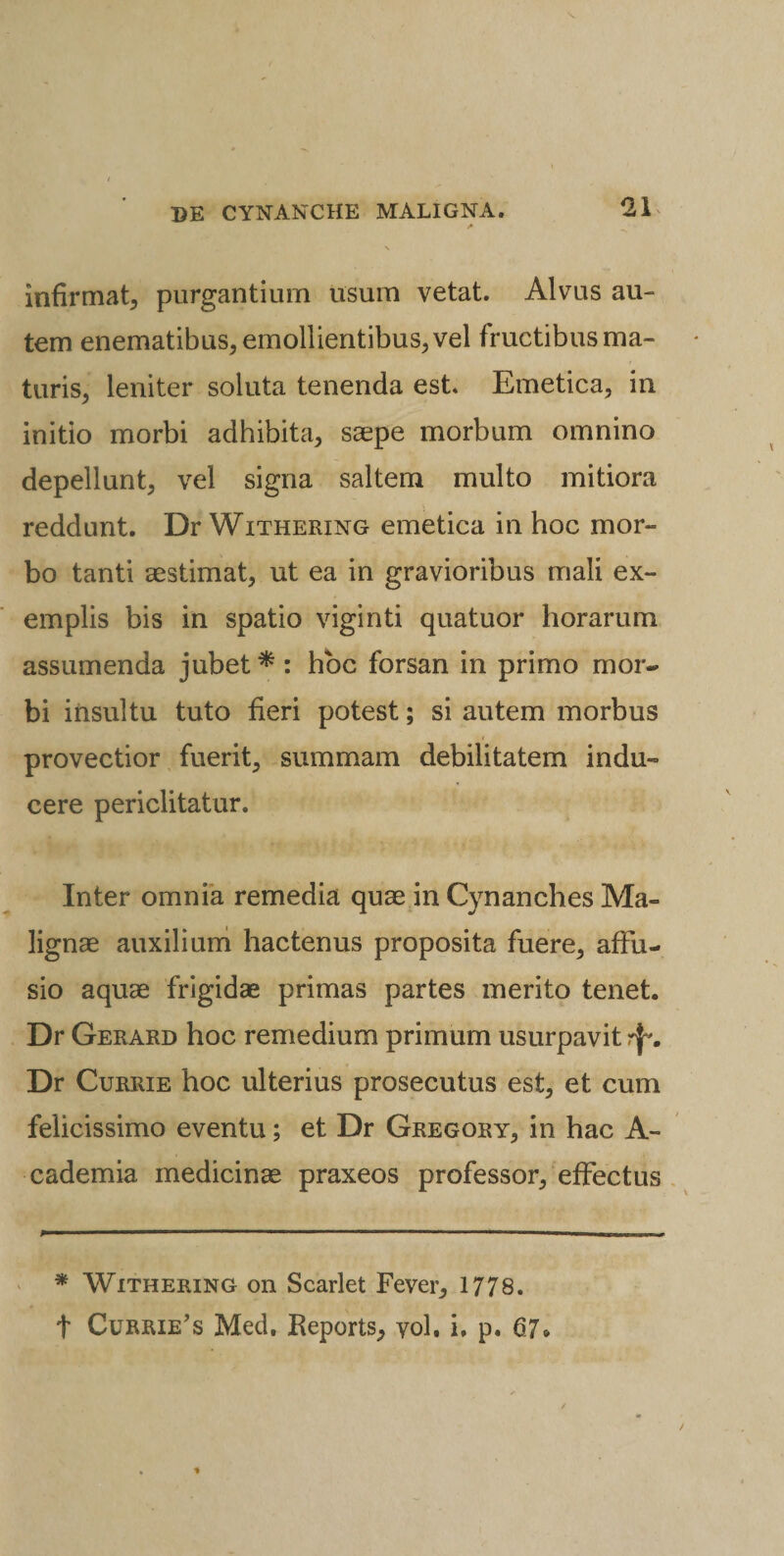 a \ infirmat, purgantium usum vetat. Alvus au¬ tem enematibus, emollientibus, vel fructibus ma¬ turis, leniter soluta tenenda est Emetica, in initio morbi adhibita, saepe morbum omnino depellunt, vel signa saltem multo mitiora reddunt. Dr Withering emetica in hoc mor¬ bo tanti aestimat, ut ea in gravioribus mali ex¬ emplis bis in spatio viginti quatuor horarum assumenda jubet * : hoc forsan in primo mor¬ bi insultu tuto fieri potest; si autem morbus provectior fuerit, summam debilitatem indu¬ cere periclitatur. Inter omnia remedia quae in Cynanches Ma¬ lignae auxilium hactenus proposita fuere, affu¬ sio aquae frigidae primas partes merito tenet. Dr Gerard hoc remedium primum usurpavit rj*. Dr Currie hoc ulterius prosecutus est, et cum felicissimo eventu; et Dr Gregory, in hac A- cademia medicinae praxeos professor/effectus * Withering on Scarlet Fever, 1778. f Currie’s Med. Reports, yol. i. p. 67»