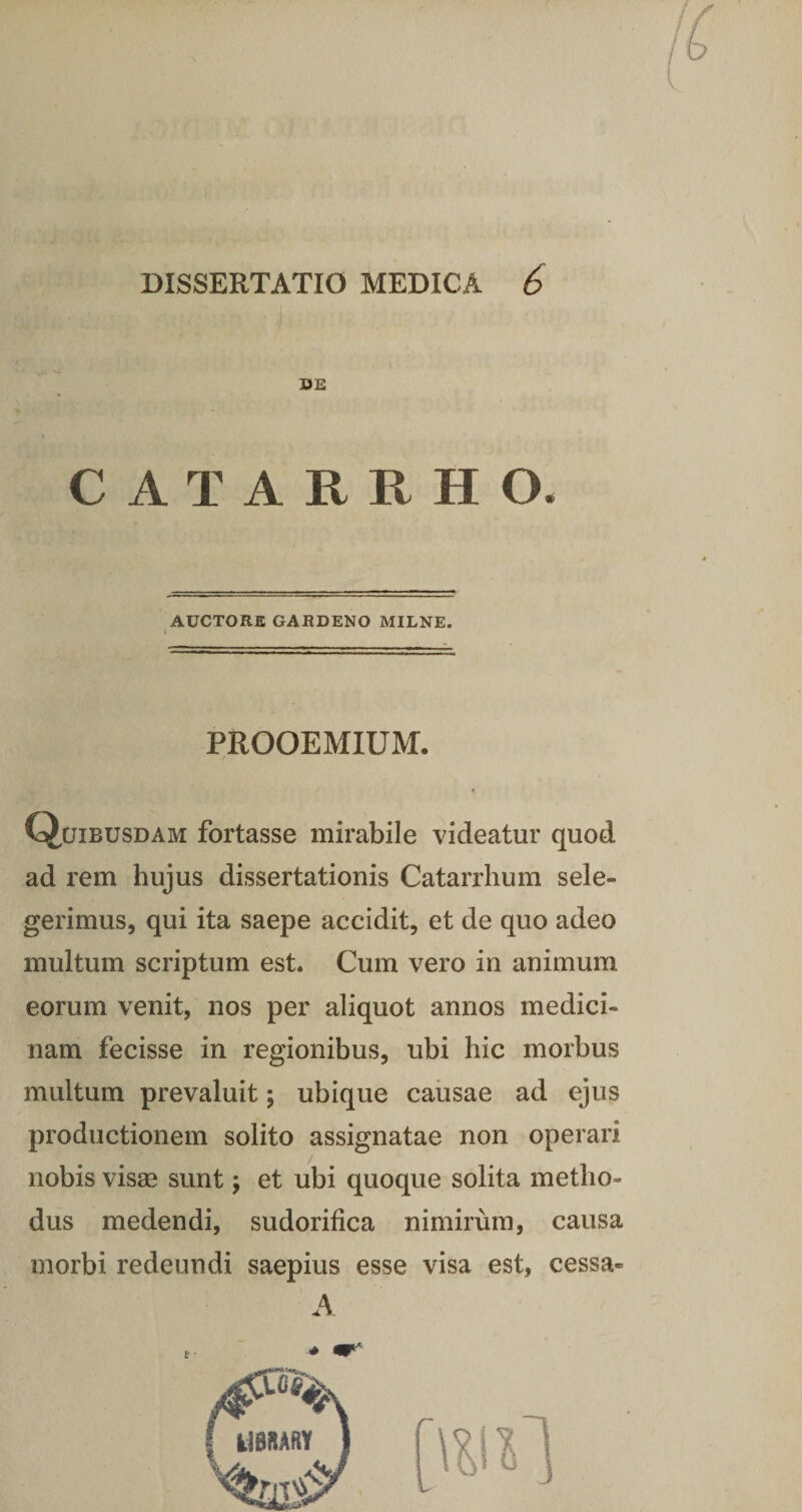 DISSERTATIO MEDICA 6 DE CATARRHO. AUCTORE GARDENO MILNE. » PROOEMIUM. Quibusdam fortasse mirabile videatur quod ad rem hujus dissertationis Catarrhum sele¬ gerimus, qui ita saepe accidit, et de quo adeo multum scriptum est. Cum vero in animum eorum venit, nos per aliquot annos medici¬ nam fecisse in regionibus, ubi hic morbus multum prevaluit; ubique causae ad ejus productionem solito assignatae non operari nobis visae sunt \ et ubi quoque solita metho¬ dus medendi, sudorifica nimirum, causa morbi redeundi saepius esse visa est, cessa- A * W'