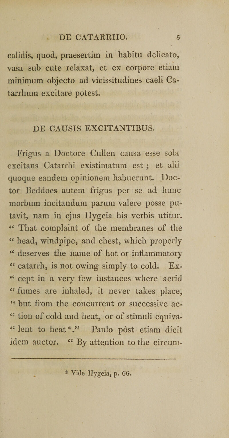 calidis, quod, praesertim in habitu delicato, vasa sub cute relaxat, et ex corpore etiam minimum objecto ad vicissitudines caeli Ca- tarrhum excitare potest» DE CAUSIS EXCITANTIBUS. Frigus a Doctore Cullen causa esse sola excitans Catarrhi existimatum est ; et alii quoque eandem opinionem habuerunt. Doc- tor Beddoes autem frigus per se ad hunc morbum incitandum parum valere posse pu¬ tavit, nam in ejus Hygeia his verbis utitur. “ That complaint of the membranes of the “ head, windpipe, and chest, which properly &lt;c deserves the name of hot or inflammatory “ catarrh, is not owing simply to cold. Ex- &lt;c cept in a very few instances where acrid “ fumes are inhaled, it never takes place, “ but from the concurrent or successive ac- tion of cold and heat, or of stimuli equiva- &lt;c lent to heat V’ Paulo post etiam dicit idem auctor. “ By attention to the circum- •A * Vide Hygeia, p, 66.