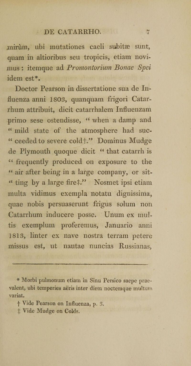 mirum, ubi mutationes caeli subitae sunt, quam in altioribus seu tropicis, etiam novi¬ mus : itemque ad Promontorium Bonae Spei idem est*. Doctor Pearson in dissertatione sua de In¬ fluenza anni 1803, quanquam frigori Catar- rhum attribuit, dicit catarrhalem Influenzam primo sese ostendisse, 46 when a damp and &lt;c mild state of the atmosphere had suc- “ ceededto severe coldt.” Dominus Mudge de Plymouth quoque dicit “ that catarrh is “ frequently produced on exposure to the “ air after being in a large company, or sit- u ting by a large firet.” Nosmet ipsi etiam multa vidimus exempla notatu dignissima, quae nobis persuaserunt frigus solum non Catarrhum inducere posse. Unum ex mul¬ tis exemplum proferemus, Januario anni 1813, linter ex nave nostra terram petere missus est, ut nautae nuncias Iiussianas, * Morbi pulmonum etiam in Sinu Persico saepe prae¬ valent, ubi temperies aeris inter diem noctemque multum variat. f Vide Pearson on Influenza, p. 3, X Vide Mudge on Colds.